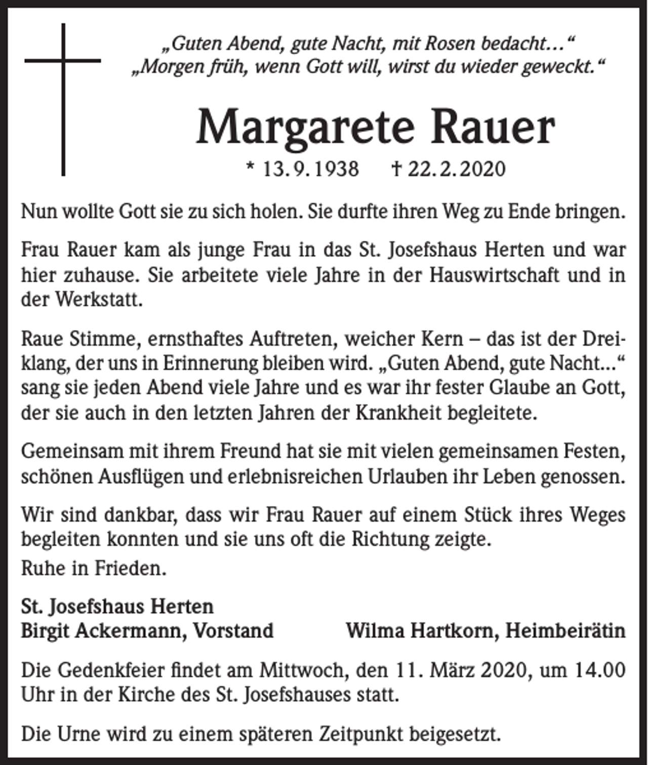 <p>„Guten Abend, gute Nacht, mit Rosen bedacht…“<br />„Morgen früh, wenn Gott will, wirst du wieder geweckt.“</p><p>Margarete Rauer<br />* 13. 9. 1938 † 22. 2. 2020<br />Nun wollte Gott sie zu sich holen. Sie durfte ihren Weg zu Ende bringen.<br />Frau Rauer kam als junge Frau in das St. Josefshaus Herten und war<br />hier zuhause. Sie arbeitete viele Jahre in der Hauswirtschaft und in<br />der Werkstatt.<br />Raue Stimme, ernsthaftes Auftreten, weicher Kern – das ist der Dreiklang, der uns in Erinnerung bleiben wird. „Guten Abend, gute Nacht...“<br />sang sie jeden Abend viele Jahre und es war ihr fester Glaube an Gott,<br />der sie auch in den letzten Jahren der Krankheit begleitete.<br />Gemeinsam mit ihrem Freund hat sie mit vielen gemeinsamen Festen,<br />schönen Ausflügen und erlebnisreichen Urlauben ihr Leben genossen.<br />Wir sind dankbar, dass wir Frau Rauer auf einem Stück ihres Weges<br />begleiten konnten und sie uns oft die Richtung zeigte.<br />Ruhe in Frieden.<br />St. Josefshaus Herten<br />Birgit Ackermann, Vorstand</p><p>Wilma Hartkorn, Heimbeirätin</p><p>Die Gedenkfeier findet am Mittwoch, den 11. März 2020, um 14.00<br />Uhr in der Kirche des St. Josefshauses statt.<br />Die Urne wird zu einem späteren Zeitpunkt beigesetzt.</p>