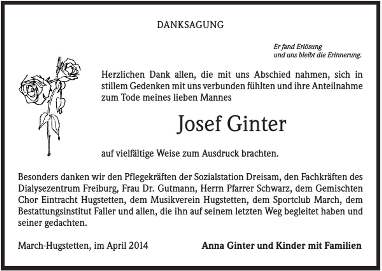 <p>DANKSAGUNG<br />Er fand Erlösung<br />und uns bleibt die Erinnerung.</p><p>Herzlichen Dank allen, die mit uns Abschied nahmen, sich in<br />stillem Gedenken mit uns verbunden fühlten und ihre Anteilnahme<br />zum Tode meines lieben Mannes</p><p>Josef Ginter<br />auf vielfältige Weise zum Ausdruck brachten.<br />Besonders danken wir den Pflegekräften der Sozialstation Dreisam, den Fachkräften des<br />Dialysezentrum Freiburg, Frau Dr. Gutmann, Herrn Pfarrer Schwarz, dem Gemischten<br />Chor Eintracht Hugstetten, dem Musikverein Hugstetten, dem Sportclub March, dem<br />Bestattungsinstitut Faller und allen, die ihn auf seinem letzten Weg begleitet haben und<br />seiner gedachten.<br />March-Hugstetten, im April 2014</p><p>Anna Ginter und Kinder mit Familien</p>