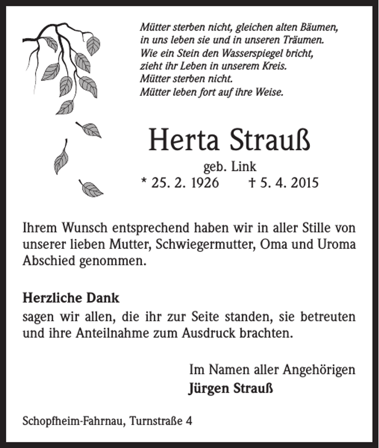 <p>Mütter sterben nicht, gleichen alten Bäumen,<br />in uns leben sie und in unseren Träumen.<br />Wie ein Stein den Wasserspiegel bricht,<br />zieht ihr Leben in unserem Kreis.<br />Mütter sterben nicht.<br />Mütter leben fort auf ihre Weise.</p><p>Herta Strauß</p><p>geb. Link<br />* 25. 2. 1926 † 5. 4. 2015<br />Ihrem Wunsch entsprechend haben wir in aller Stille von<br />unserer lieben Mutter, Schwiegermutter, Oma und Uroma<br />Abschied genommen.<br />Herzliche Dank<br />sagen wir allen, die ihr zur Seite standen, sie betreuten<br />und ihre Anteilnahme zum Ausdruck brachten.<br />Im Namen aller Angehörigen<br />Jürgen Strauß<br />Schopfheim-Fahrnau, Turnstraße 4</p>