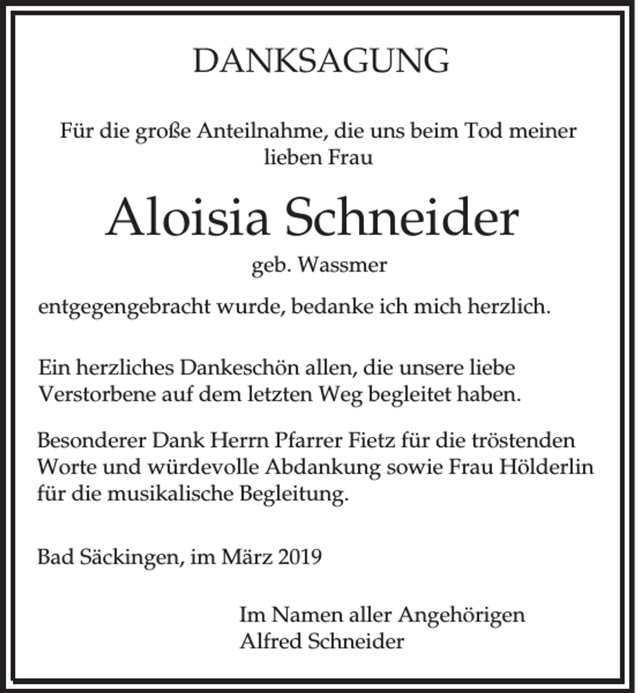<p>DANKSAGUNG<br />Für die große Anteilnahme, die uns beim Tod meiner<br />lieben Frau</p><p>Aloisia Schneider<br />geb. Wassmer<br />entgegengebracht wurde, bedanke ich mich herzlich.<br />Ein herzliches Dankeschön allen, die unsere liebe<br />Verstorbene auf dem letzten Weg begleitet haben.<br />Besonderer Dank Herrn Pfarrer Fietz für die tröstenden<br />Worte und würdevolle Abdankung sowie Frau Hölderlin<br />für die musikalische Begleitung.<br />Bad Säckingen, im März 2019<br />Im Namen aller Angehörigen<br />Alfred Schneider</p>