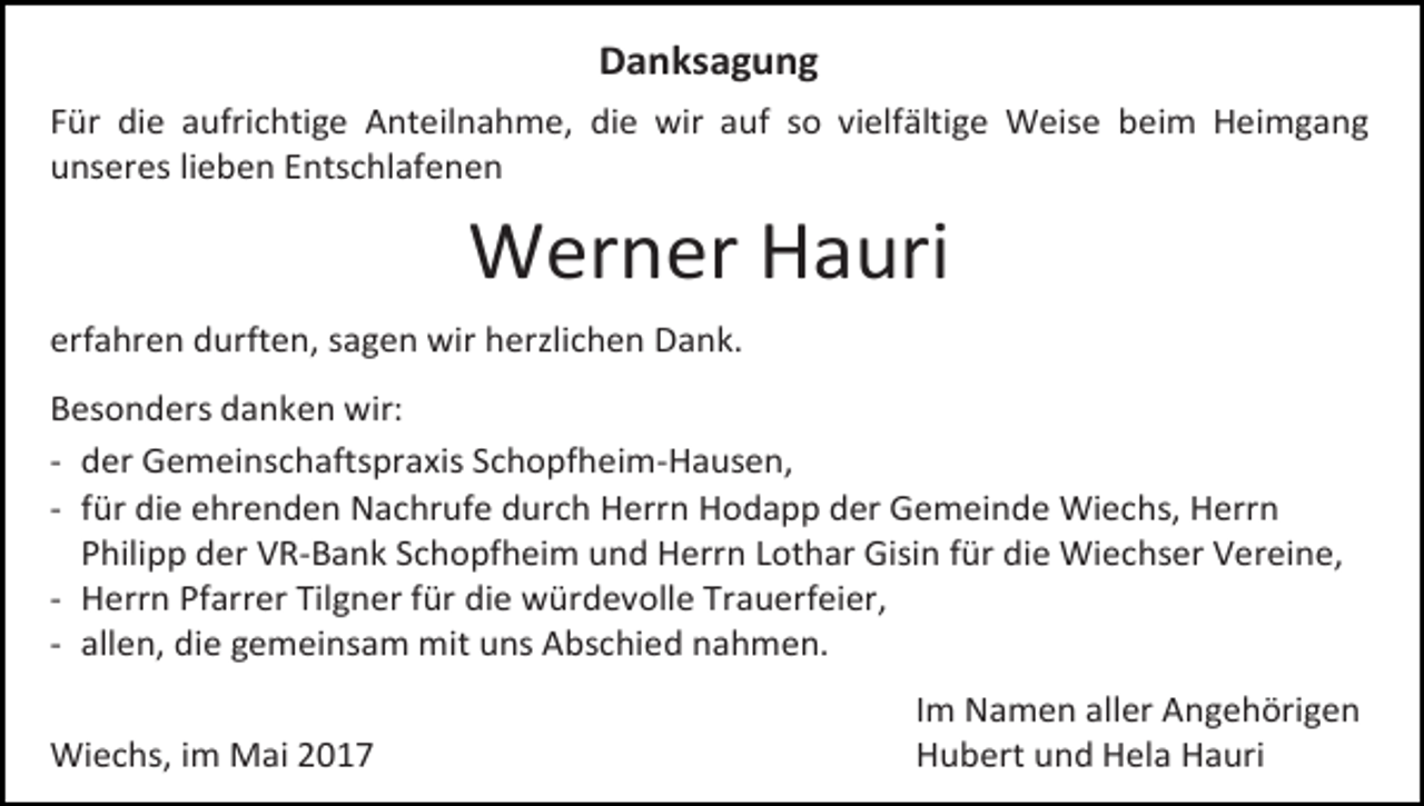 <p>Danksagung<br />Für die aufrichtige Anteilnahme, die wir auf so vielfältige Weise beim Heimgang<br />unseres lieben Entschlafenen</p><p>Werner Hauri<br />erfahren durften, sagen wir herzlichen Dank.<br />Besonders danken wir:<br />- der Gemeinschaftspraxis Schopfheim-Hausen,<br />- für die ehrenden Nachrufe durch Herrn Hodapp der Gemeinde Wiechs, Herrn<br />Philipp der VR-Bank Schopfheim und Herrn Lothar Gisin für die Wiechser Vereine,<br />- Herrn Pfarrer Tilgner für die würdevolle Trauerfeier,<br />- allen, die gemeinsam mit uns Abschied nahmen.<br />Wiechs, im Mai 2017</p><p>Im Namen aller Angehörigen<br />Hubert und Hela Hauri</p>