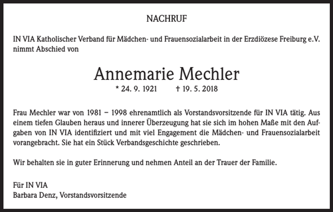<p>NACHRUF<br />IN VIA Katholischer Verband für Mädchen- und Frauensozialarbeit in der Erzdiözese Freiburg e.V.<br />nimmt Abschied von</p><p>Annemarie Mechler<br />* 24. 9. 1921</p><p>† 19. 5. 2018</p><p>Frau Mechler war von 1981 – 1998 ehrenamtlich als Vorstandsvorsitzende für IN VIA tätig. Aus<br />einem tiefen Glauben heraus und innerer Überzeugung hat sie sich im hohen Maße mit den Aufgaben von IN VIA identifiziert und mit viel Engagement die Mädchen- und Frauensozialarbeit<br />vorangebracht. Sie hat ein Stück Verbandsgeschichte geschrieben.<br />Wir behalten sie in guter Erinnerung und nehmen Anteil an der Trauer der Familie.<br />Für IN VIA<br />Barbara Denz, Vorstandsvorsitzende</p>