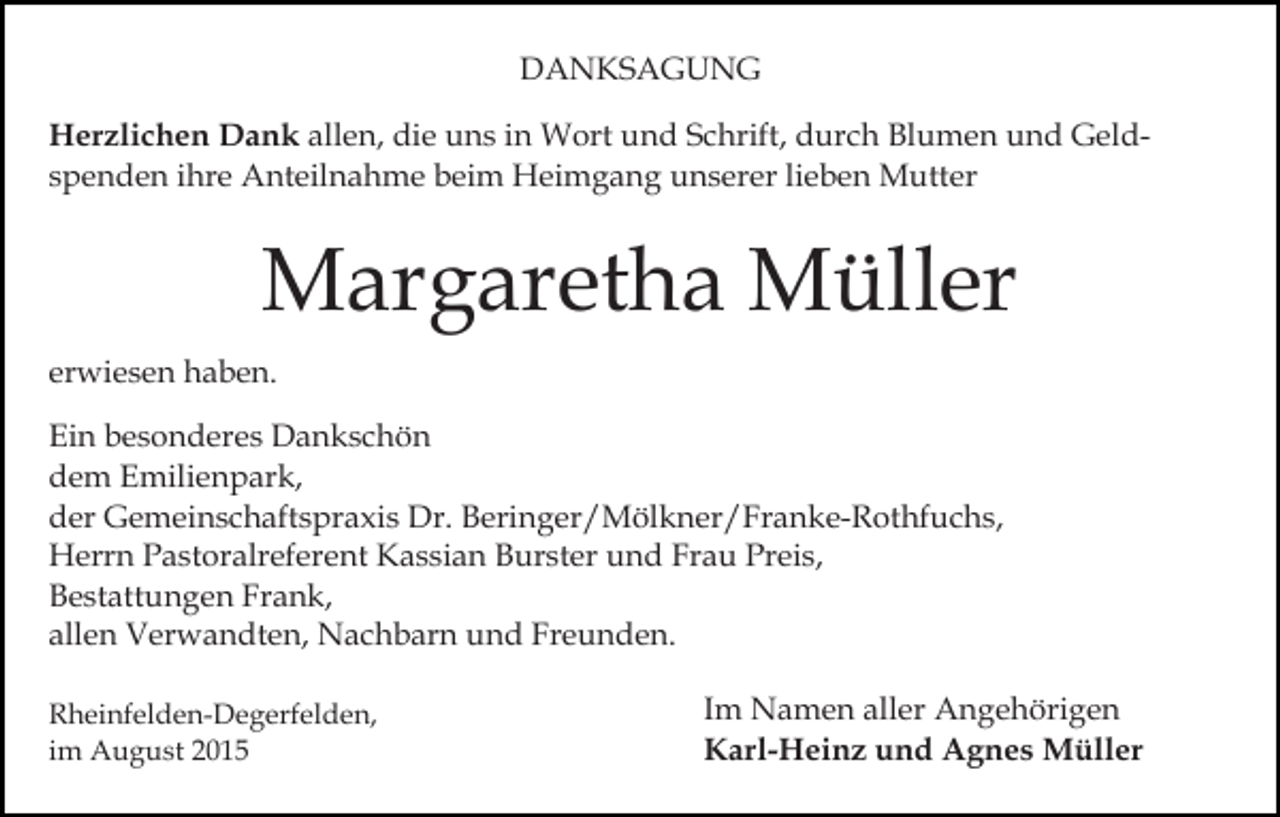 <p>DANKSAGUNG<br />Herzlichen Dank allen, die uns in Wort und Schrift, durch Blumen und Geldspenden ihre Anteilnahme beim Heimgang unserer lieben Mutter</p><p>Margaretha Müller<br />erwiesen haben.<br />Ein besonderes Dankschön<br />dem Emilienpark,<br />der Gemeinschaftspraxis Dr. Beringer/Mölkner/Franke-Rothfuchs,<br />Herrn Pastoralreferent Kassian Burster und Frau Preis,<br />Bestattungen Frank,<br />allen Verwandten, Nachbarn und Freunden.<br />Rheinfelden-Degerfelden,<br />im August 2015</p><p>Im Namen aller Angehörigen<br />Karl-Heinz und Agnes Müller</p>