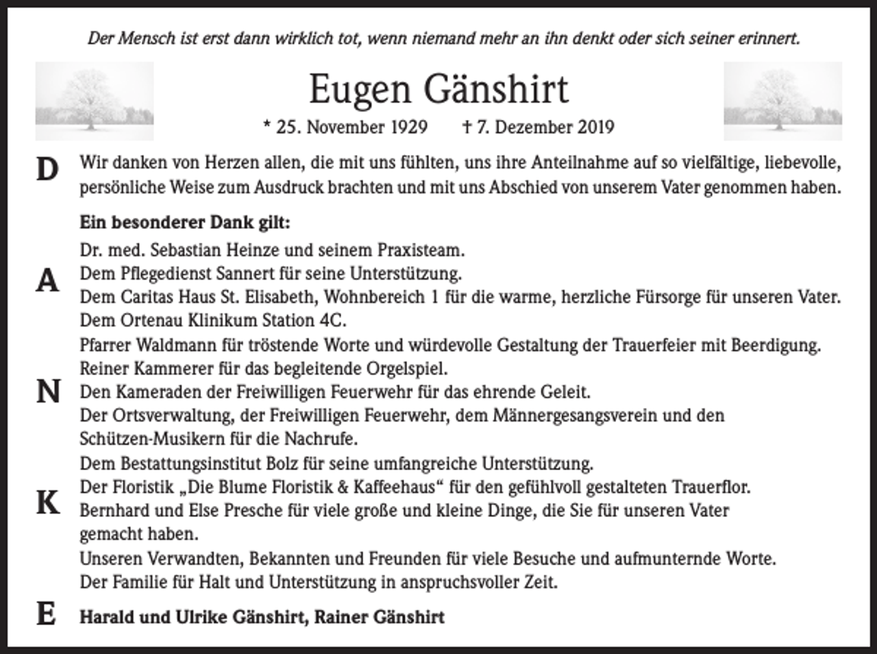 <p>Der Mensch ist erst dann wirklich tot, wenn niemand mehr an ihn denkt oder sich seiner erinnert.</p><p>Eugen Gänshirt<br />* 25. November 1929</p><p>D<br />A<br />N<br />K<br />E</p><p>† 7. Dezember 2019</p><p>Wir danken von Herzen allen, die mit uns fühlten, uns ihre Anteilnahme auf so vielfältige, liebevolle,<br />persönliche Weise zum Ausdruck brachten und mit uns Abschied von unserem Vater genommen haben.<br />Ein besonderer Dank gilt:<br />Dr. med. Sebastian Heinze und seinem Praxisteam.<br />Dem Pflegedienst Sannert für seine Unterstützung.<br />Dem Caritas Haus St. Elisabeth, Wohnbereich 1 für die warme, herzliche Fürsorge für unseren Vater.<br />Dem Ortenau Klinikum Station 4C.<br />Pfarrer Waldmann für tröstende Worte und würdevolle Gestaltung der Trauerfeier mit Beerdigung.<br />Reiner Kammerer für das begleitende Orgelspiel.<br />Den Kameraden der Freiwilligen Feuerwehr für das ehrende Geleit.<br />Der Ortsverwaltung, der Freiwilligen Feuerwehr, dem Männergesangsverein und den<br />Schützen-Musikern für die Nachrufe.<br />Dem Bestattungsinstitut Bolz für seine umfangreiche Unterstützung.<br />Der Floristik „Die Blume Floristik &amp; Kaffeehaus“ für den gefühlvoll gestalteten Trauerflor.<br />Bernhard und Else Presche für viele große und kleine Dinge, die Sie für unseren Vater<br />gemacht haben.<br />Unseren Verwandten, Bekannten und Freunden für viele Besuche und aufmunternde Worte.<br />Der Familie für Halt und Unterstützung in anspruchsvoller Zeit.<br />Harald und Ulrike Gänshirt, Rainer Gänshirt</p>