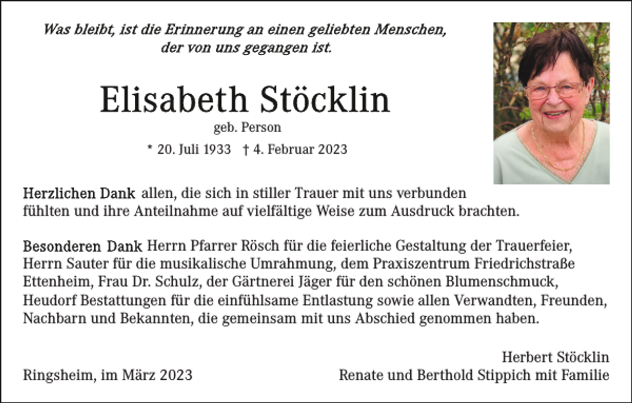 <p>geb. Person<br />* 20. Juli 1933 † 4. Februar 2023</p><p>allen, die sich in stiller Trauer mit uns verbunden<br />fühlten und ihre Anteilnahme auf vielfältige Weise zum Ausdruck brachten.<br />Herrn Pfarrer Rösch für die feierliche Gestaltung der Trauerfeier,<br />Herrn Sauter für die musikalische Umrahmung, dem Praxiszentrum Friedrichstraße<br />Ettenheim, Frau Dr. Schulz, der Gärtnerei Jäger für den schönen Blumenschmuck,<br />Heudorf Bestattungen für die einfühlsame Entlastung sowie allen Verwandten, Freunden,<br />Nachbarn und Bekannten, die gemeinsam mit uns Abschied genommen haben.<br />Ringsheim, im März 2023</p><p>Herbert Stöcklin<br />Renate und Berthold Stippich mit Familie</p>
