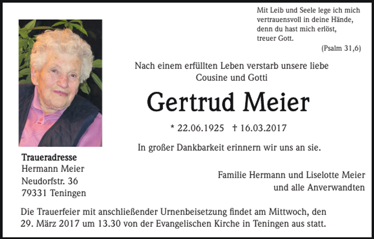 <p>Mit Leib und Seele lege ich mich<br />vertrauensvoll in deine Hände,<br />denn du hast mich erlöst,<br />treuer Gott.<br />(Psalm 31,6)</p><p>Nach einem erfüllten Leben verstarb unsere liebe<br />Cousine und Gotti</p><p>* 22.06.1925 † 16.03.2017<br />In großer Dankbarkeit erinnern wir uns an sie.<br />Hermann Meier<br />Neudorfstr. 36<br />79331 Teningen</p><p>Familie Hermann und Liselotte Meier<br />und alle Anverwandten</p><p>Die Trauerfeier mit anschließender Urnenbeisetzung ﬁndet am Mittwoch, den<br />29. März 2017 um 13.30 von der Evangelischen Kirche in Teningen aus statt.</p>
