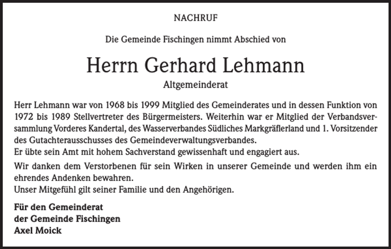 <p>NACHRUF<br />Die Gemeinde Fischingen nimmt Abschied von</p><p>Herrn Gerhard Lehmann<br />Altgemeinderat<br />Herr Lehmann war von 1968 bis 1999 Mitglied des Gemeinderates und in dessen Funktion von<br />1972 bis 1989 Stellvertreter des Bürgermeisters. Weiterhin war er Mitglied der Verbandsversammlung Vorderes Kandertal, des Wasserverbandes Südliches Markgräflerland und 1. Vorsitzender<br />des Gutachterausschusses des Gemeindeverwaltungsverbandes.<br />Er übte sein Amt mit hohem Sachverstand gewissenhaft und engagiert aus.<br />Wir danken dem Verstorbenen für sein Wirken in unserer Gemeinde und werden ihm ein<br />ehrendes Andenken bewahren.<br />Unser Mitgefühl gilt seiner Familie und den Angehörigen.<br />Für den Gemeinderat<br />der Gemeinde Fischingen<br />Axel Moick</p>