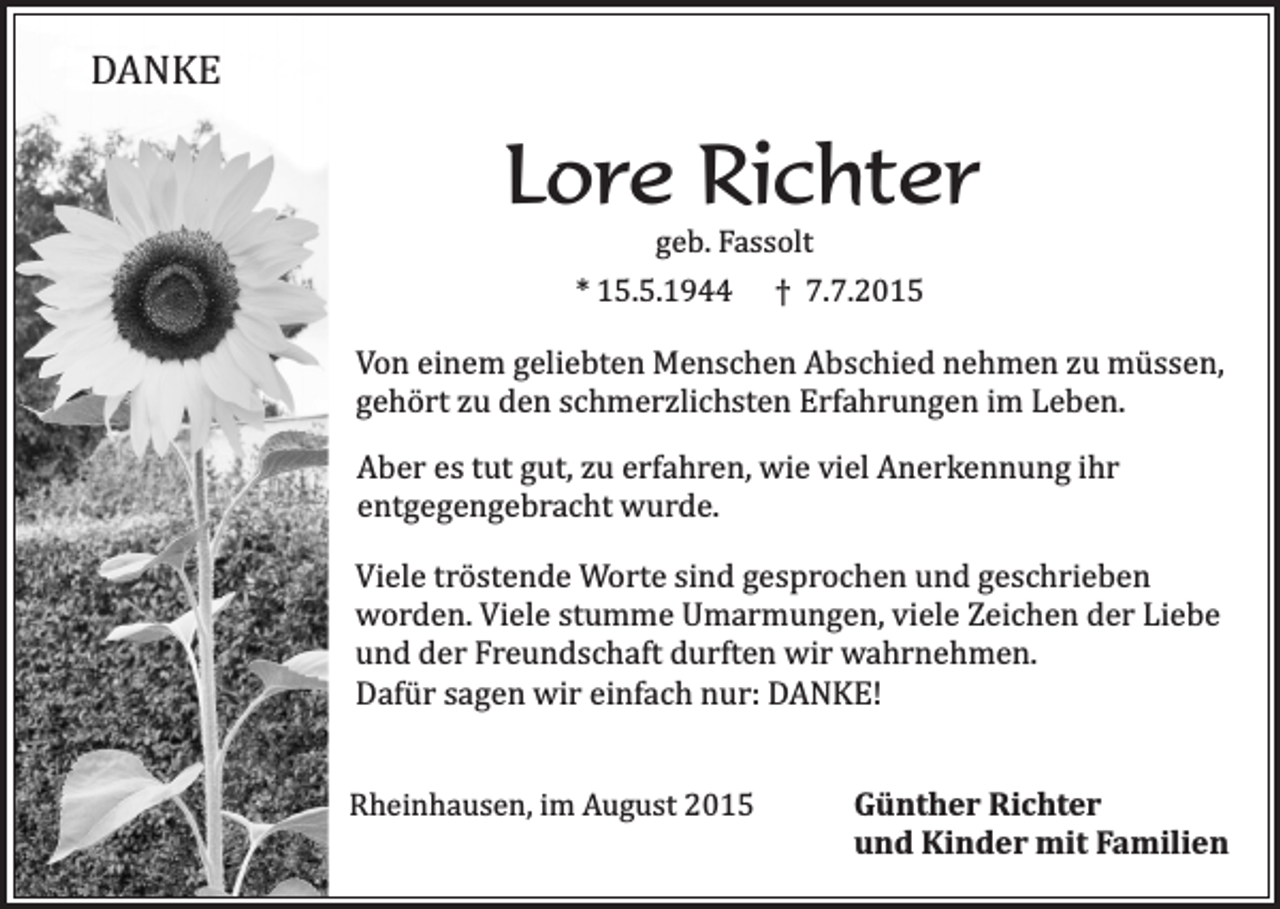 <p>DANKE</p><p>Lore Richter<br />geb. Fassolt</p><p>* 15.5.1944</p><p>† 7.7.2015</p><p>Von einem geliebten Menschen Abschied nehmen zu müssen,<br />gehört zu den schmerzlichsten Erfahrungen im Leben.<br />Aber es tut gut, zu erfahren, wie viel Anerkennung ihr<br />entgegengebracht wurde.<br />Viele tröstende Worte sind gesprochen und geschrieben<br />worden. Viele stumme Umarmungen, viele Zeichen der Liebe<br />und der Freundschaft durften wir wahrnehmen.<br />Dafür sagen wir einfach nur: DANKE!<br />Rheinhausen, im August 2015</p><p>Günther Richter<br />und Kinder mit Familien</p>