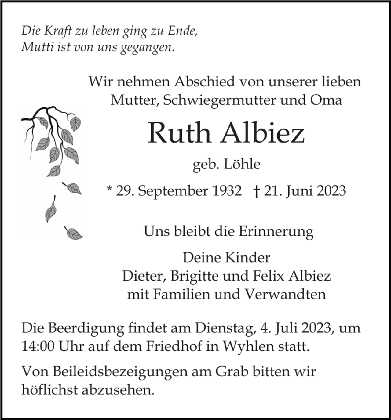 <p>Die Kraft zu leben ging zu Ende,<br />Mutti ist von uns gegangen.</p><p>Wir nehmen Abschied von unserer lieben<br />Mutter, Schwiegermutter und Oma</p><p>Ruth Albiez<br />geb. Löhle<br />* 29. September 1932 † 21. Juni 2023<br />Uns bleibt die Erinnerung<br />Deine Kinder<br />Dieter, Brigitte und Felix Albiez<br />mit Familien und Verwandten<br />Die Beerdigung findet am Dienstag, 4. Juli 2023, um<br />14:00 Uhr auf dem Friedhof in Wyhlen statt.<br />Von Beileidsbezeigungen am Grab bitten wir<br />höflichst abzusehen.</p>