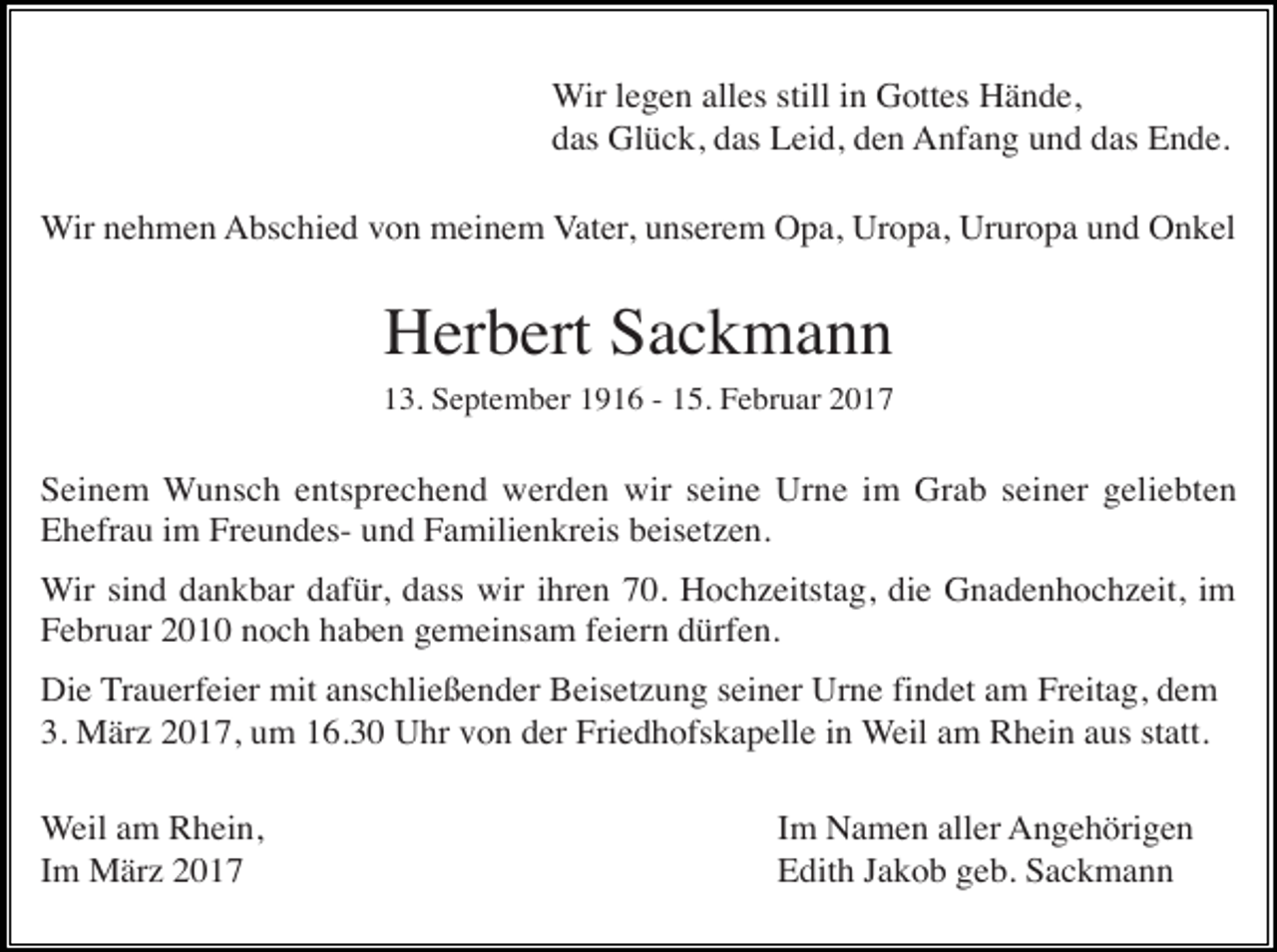 <p>Wir legen alles still in Gottes Hände,<br />das Glück, das Leid, den Anfang und das Ende.<br />Wir nehmen Abschied von meinem Vater, unserem Opa, Uropa, Ururopa und Onkel</p><p>Herbert Sackmann<br />13. September 1916 - 15. Februar 2017</p><p>Seinem Wunsch entsprechend werden wir seine Urne im Grab seiner geliebten<br />Ehefrau im Freundes- und Familienkreis beisetzen.<br />Wir sind dankbar dafür, dass wir ihren 70. Hochzeitstag, die Gnadenhochzeit, im<br />Februar 2010 noch haben gemeinsam feiern dürfen.<br />Die Trauerfeier mit anschließender Beisetzung seiner Urne findet am Freitag, dem<br />3. März 2017, um 16.30 Uhr von der Friedhofskapelle in Weil am Rhein aus statt.<br />Weil am Rhein,<br />Im März 2017</p><p>Im Namen aller Angehörigen<br />Edith Jakob geb. Sackmann</p>