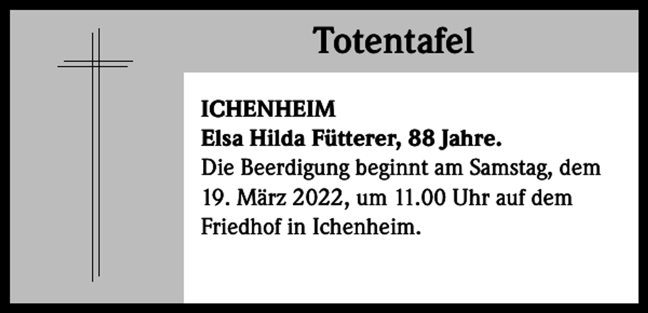 <p>Totentafel<br />Totentafel<br />ICHENHEIM<br />Elsa Hilda Fütterer, 88 Jahre.<br />Die Beerdigung beginnt am Samstag, dem<br />19. März 2022, um 11.00 Uhr auf dem<br />Friedhof in Ichenheim.</p>