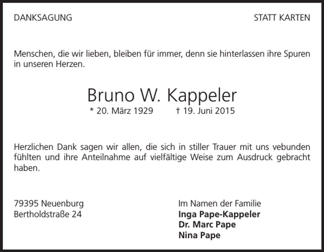<p>DANKSAGUNG</p><p>STATT KARTEN</p><p>Menschen, die wir lieben, bleiben für immer, denn sie hinterlassen ihre Spuren<br />in unseren Herzen.</p><p>Bruno W. Kappeler<br />* 20. März 1929</p><p>† 19. Juni 2015</p><p>Herzlichen Dank sagen wir allen, die sich in stiller Trauer mit uns vebunden<br />fühlten und ihre Anteilnahme auf vielfältige Weise zum Ausdruck gebracht<br />haben.</p><p>79395 Neuenburg<br />Bertholdstraße 24</p><p>Im Namen der Familie<br />Inga Pape-Kappeler<br />Dr. Marc Pape<br />Nina Pape</p>