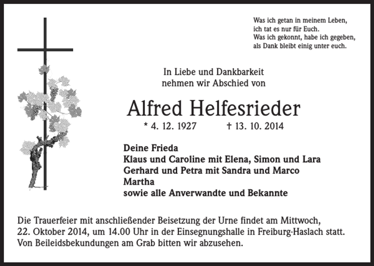 <p>Was ich getan in meinem Leben,<br />ich tat es nur für Euch.<br />Was ich gekonnt, habe ich gegeben,<br />als Dank bleibt einig unter euch.</p><p>In Liebe und Dankbarkeit<br />nehmen wir Abschied von</p><p>Alfred Helfesrieder<br />* 4. 12. 1927 † 13. 10. 2014</p><p>Deine Frieda<br />Klaus und Caroline mit Elena, Simon und Lara<br />Gerhard und Petra mit Sandra und Marco<br />Martha<br />sowie alle Anverwandte und Bekannte<br />Die Trauerfeier mit anschließender Beisetzung der Urne findet am Mittwoch,<br />22. Oktober 2014, um 14.00 Uhr in der Einsegnungshalle in Freiburg-Haslach statt.<br />Von Beileidsbekundungen am Grab bitten wir abzusehen.</p>