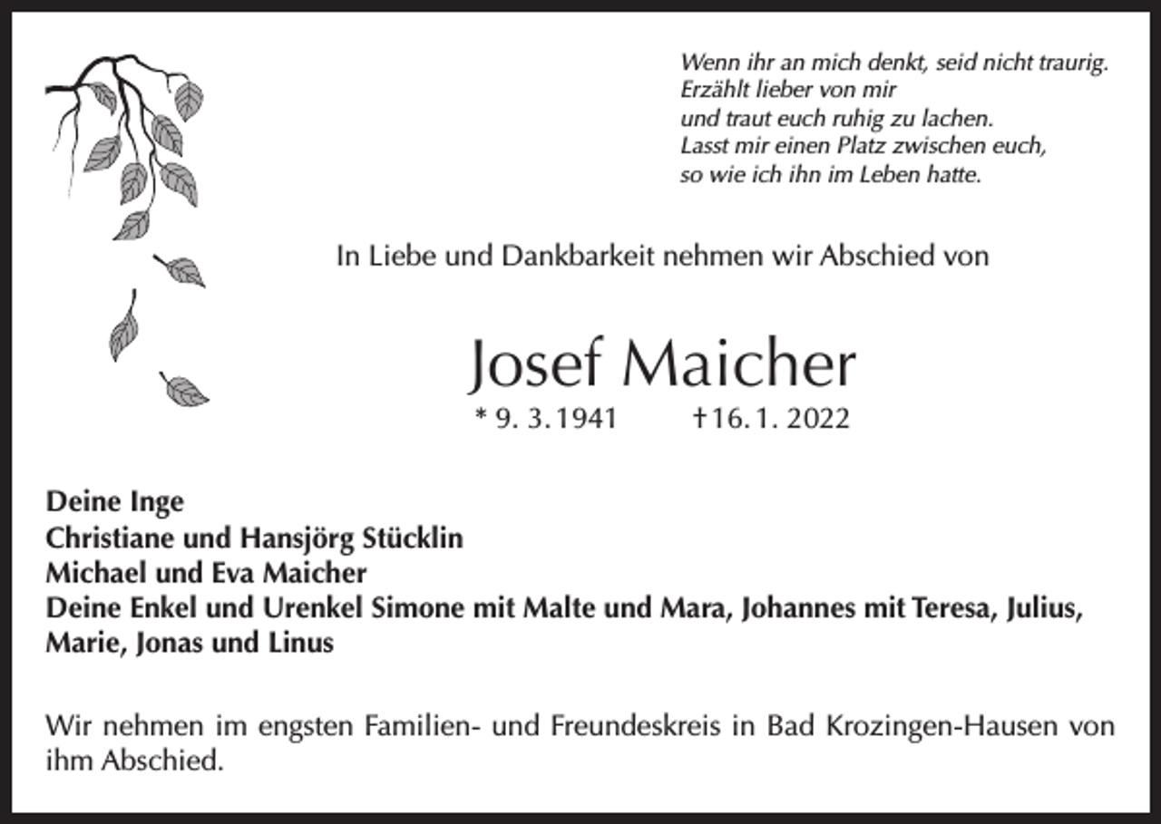 <p>Wenn ihr an mich denkt, seid nicht traurig.<br />Erzählt lieber von mir<br />und traut euch ruhig zu lachen.<br />Lasst mir einen Platz zwischen euch,<br />so wie ich ihn im Leben hatte.</p><p>In Liebe und Dankbarkeit nehmen wir Abschied von</p><p>Josef Maicher<br />* 9. 3. 1941</p><p>† 16. 1. 2022</p><p>Deine Inge<br />Christiane und Hansjörg Stücklin<br />Michael und Eva Maicher<br />Deine Enkel und Urenkel Simone mit Malte und Mara, Johannes mit Teresa, Julius,<br />Marie, Jonas und Linus<br />Wir nehmen im engsten Familien- und Freundeskreis in Bad Krozingen-Hausen von<br />ihm Abschied.</p>