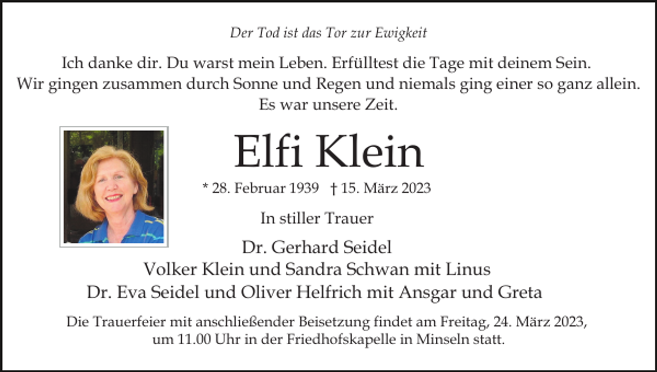 <p>Der Tod ist das Tor zur Ewigkeit</p><p>Ich danke dir. Du warst mein Leben. Erfülltest die Tage mit deinem Sein.<br />Wir gingen zusammen durch Sonne und Regen und niemals ging einer so ganz allein.<br />Es war unsere Zeit.</p><p>Elfi Klein</p><p>* 28. Februar 1939 † 15. März 2023</p><p>In stiller Trauer</p><p>Dr. Gerhard Seidel<br />Volker Klein und Sandra Schwan mit Linus<br />Dr. Eva Seidel und Oliver Helfrich mit Ansgar und Greta<br />Die Trauerfeier mit anschließender Beisetzung findet am Freitag, 24. März 2023,<br />um 11.00 Uhr in der Friedhofskapelle in Minseln statt.</p>