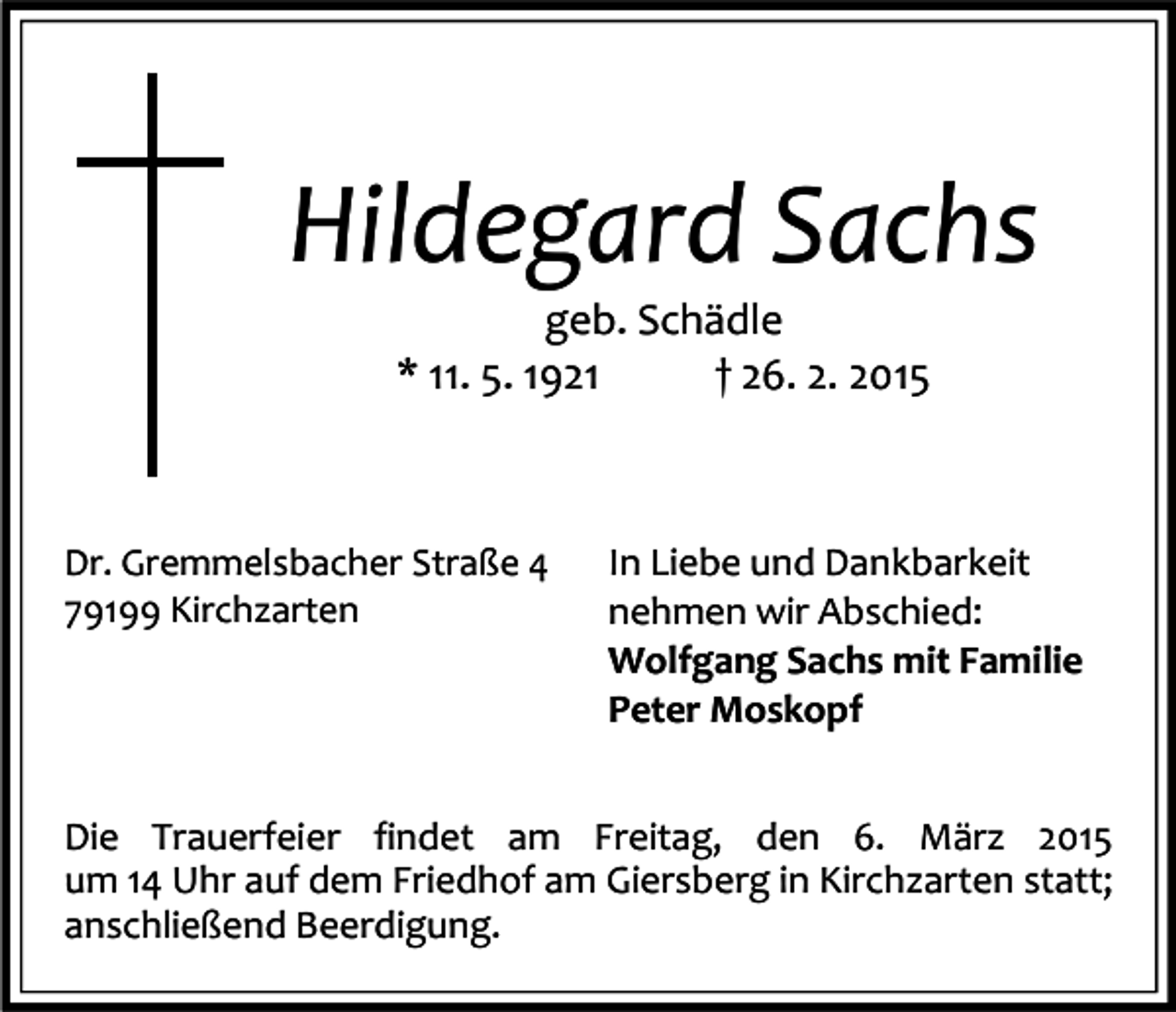 <p>Hildegard Sachs<br />geb. Schädle<br />* 11. 5. 1921<br />† 26. 2. 2015</p><p>Dr. Gremmelsbacher Straße 4<br />79199 Kirchzarten</p><p>In Liebe und Dankbarkeit<br />nehmen wir Abschied:<br />Wolfgang Sachs mit Familie<br />Peter Moskopf</p><p>Die Trauerfeier findet am Freitag, den 6. März 2015<br />um 14 Uhr auf dem Friedhof am Giersberg in Kirchzarten statt;<br />anschließend Beerdigung.</p>