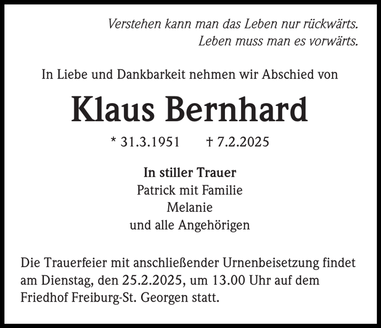 <p>Verstehen kann man das Leben nur rückwärts.<br />Leben muss man es vorwärts.<br />In Liebe und Dankbarkeit nehmen wir Abschied von</p><p>Klaus Bernhard<br />* 31.3.1951</p><p>† 7.2.2025</p><p>In stiller Trauer<br />Patrick mit Familie<br />Melanie<br />und alle Angehörigen<br />Die Trauerfeier mit anschließender Urnenbeisetzung findet<br />am Dienstag, den 25.2.2025, um 13.00 Uhr auf dem<br />Friedhof Freiburg-St. Georgen statt.</p>