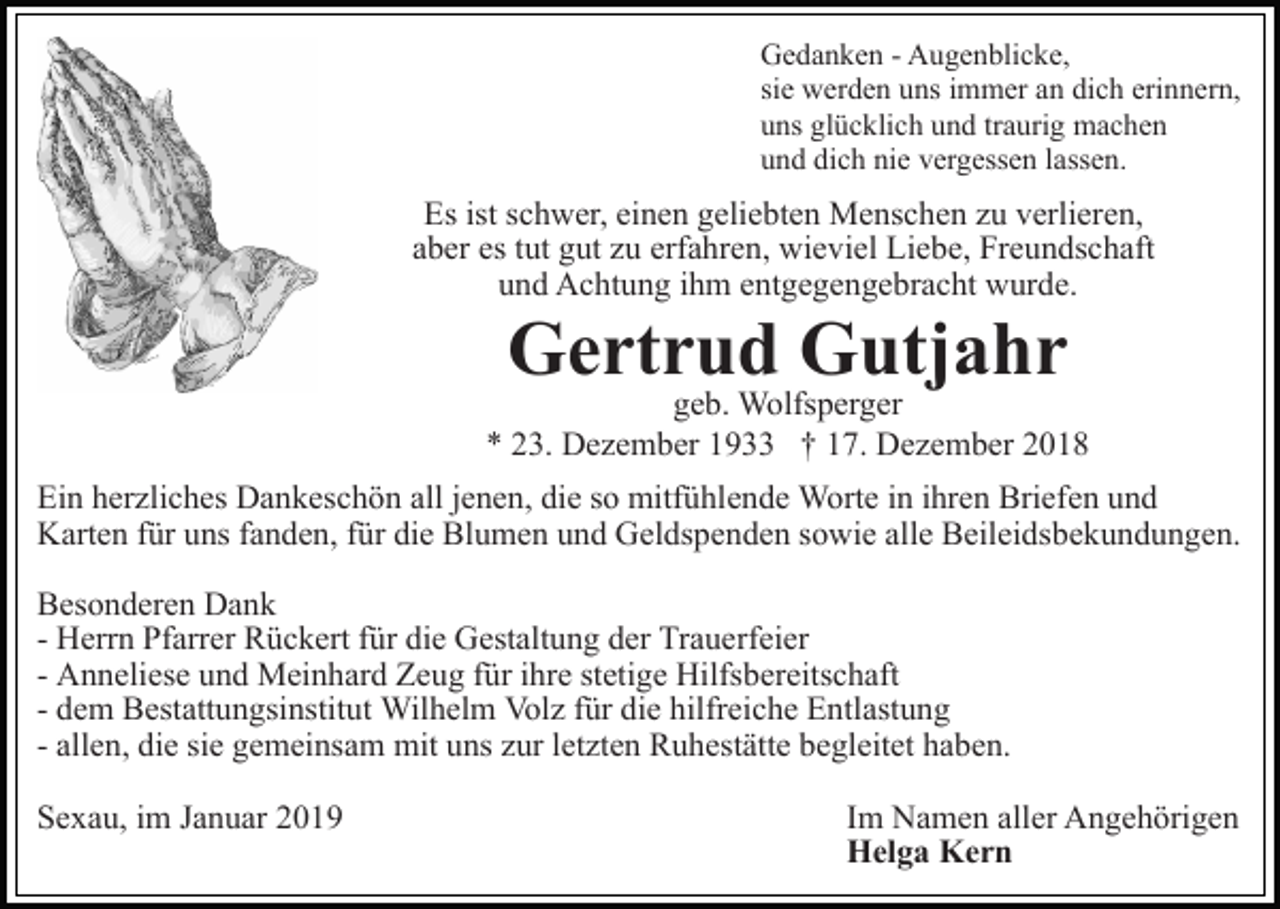 <p>Gedanken - Augenblicke,<br />sie werden uns immer an dich erinnern,<br />uns glücklich und traurig machen<br />und dich nie vergessen lassen.</p><p>Es ist schwer, einen geliebten Menschen zu verlieren,<br />aber es tut gut zu erfahren, wieviel Liebe, Freundschaft<br />und Achtung ihm entgegengebracht wurde.</p><p>Gertrud Gutjahr</p><p>geb. Wolfsperger<br />* 23. Dezember 1933 † 17. Dezember 2018<br />Ein herzliches Dankeschön all jenen, die so mitfühlende Worte in ihren Briefen und<br />Karten für uns fanden, für die Blumen und Geldspenden sowie alle Beileidsbekundungen.<br />Besonderen Dank<br />- Herrn Pfarrer Rückert für die Gestaltung der Trauerfeier<br />- Anneliese und Meinhard Zeug für ihre stetige Hilfsbereitschaft<br />- dem Bestattungsinstitut Wilhelm Volz für die hilfreiche Entlastung<br />- allen, die sie gemeinsam mit uns zur letzten Ruhestätte begleitet haben.<br />Sexau, im Januar 2019</p><p>Im Namen aller Angehörigen<br />Helga Kern</p>