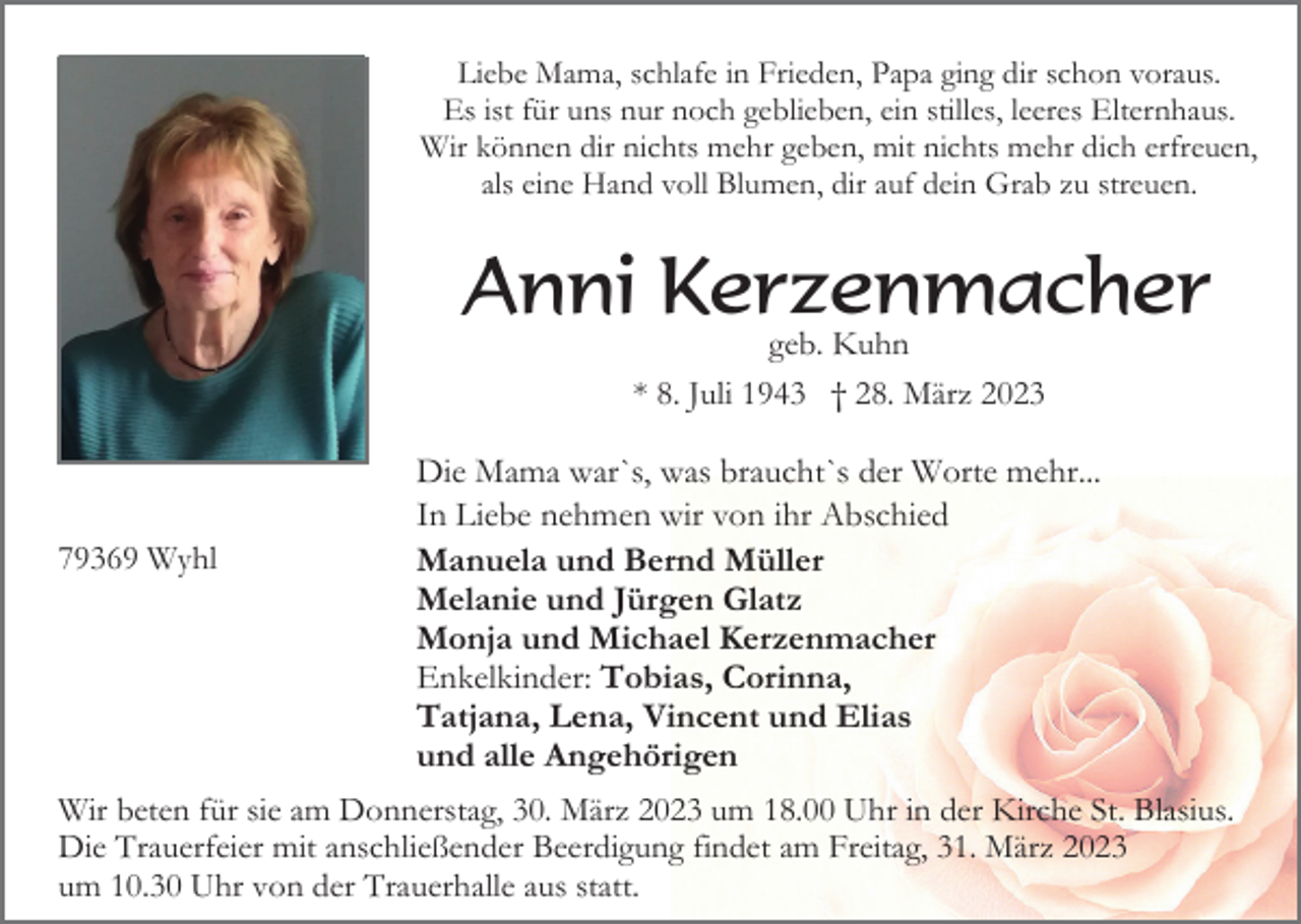 <p>Liebe Mama, schlafe in Frieden, Papa ging dir schon voraus.<br />Es ist für uns nur noch geblieben, ein stilles, leeres Elternhaus.<br />Wir können dir nichts mehr geben, mit nichts mehr dich erfreuen,<br />als eine Hand voll Blumen, dir auf dein Grab zu streuen.</p><p>Anni Kerzenmacher<br />geb. Kuhn<br />* 8. Juli 1943 † 28. März 2023</p><p>79369 Wyhl</p><p>Die Mama war`s, was braucht`s der Worte mehr...<br />In Liebe nehmen wir von ihr Abschied<br />Manuela und Bernd Müller<br />Melanie und Jürgen Glatz<br />Monja und Michael Kerzenmacher<br />Enkelkinder: Tobias, Corinna,<br />Tatjana, Lena, Vincent und Elias<br />und alle Angehörigen</p><p>Wir beten für sie am Donnerstag, 30. März 2023 um 18.00 Uhr in der Kirche St. Blasius.<br />Die Trauerfeier mit anschließender Beerdigung findet am Freitag, 31. März 2023<br />um 10.30 Uhr von der Trauerhalle aus statt.</p>