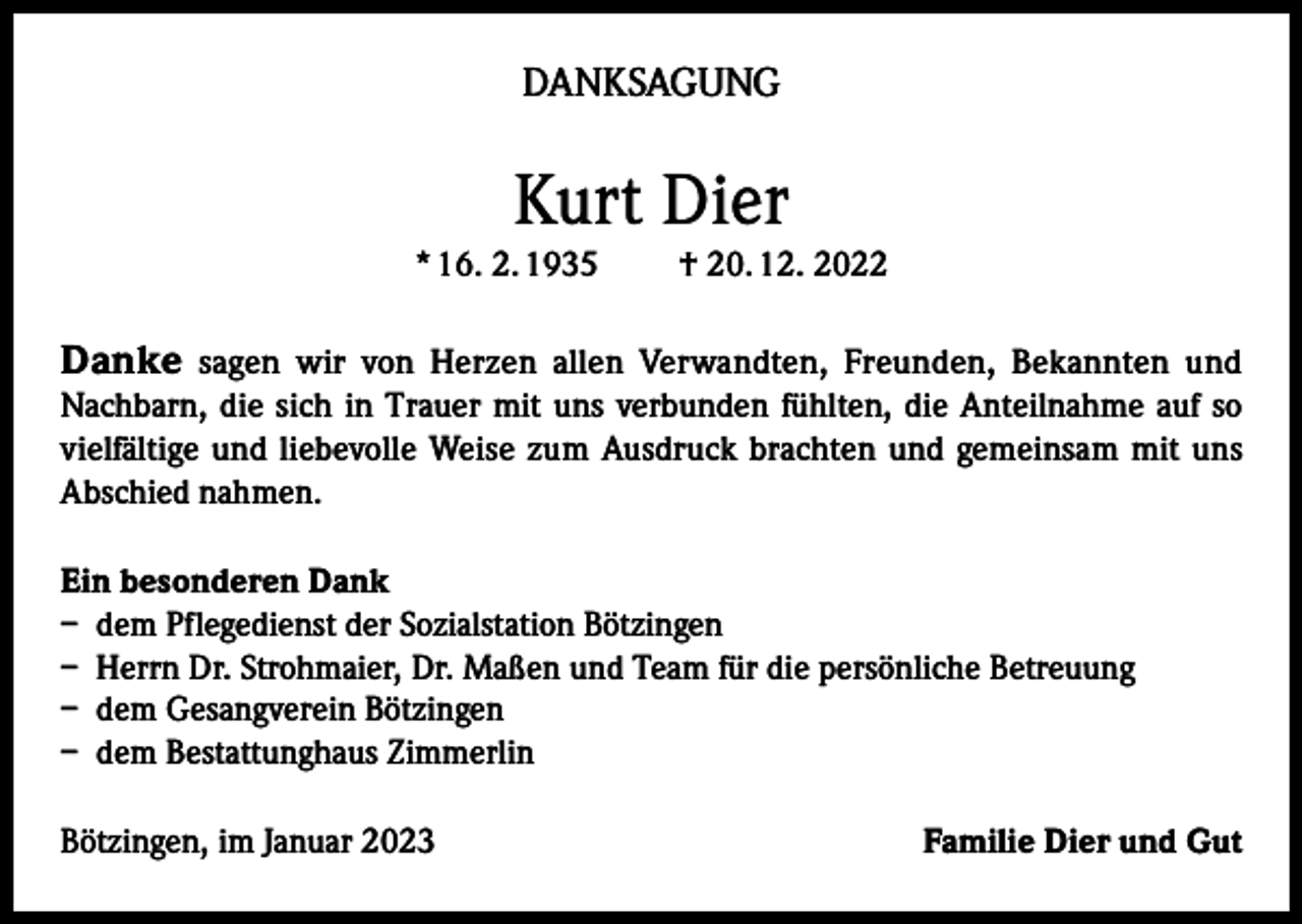 <p>DANKSAGUNG</p><p>Kurt Dier<br />* 16. 2. 1935</p><p>† 20. 12. 2022</p><p>Danke sagen wir von Herzen allen Verwandten, Freunden, Bekannten und</p><p>Nachbarn, die sich in Trauer mit uns verbunden fühlten, die Anteilnahme auf so<br />vielfältige und liebevolle Weise zum Ausdruck brachten und gemeinsam mit uns<br />Abschied nahmen.<br />Ein besonderen Dank<br />– dem Pflegedienst der Sozialstation Bötzingen<br />– Herrn Dr. Strohmaier, Dr. Maßen und Team für die persönliche Betreuung<br />– dem Gesangverein Bötzingen<br />– dem Bestattunghaus Zimmerlin<br />Bötzingen, im Januar 2023</p><p>Familie Dier und Gut</p>