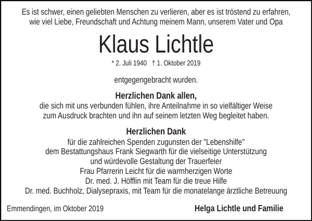 <p>Es ist schwer, einen geliebten Menschen zu verlieren, aber es ist tröstend zu erfahren,<br />wie viel Liebe, Freundschaft und Achtung meinem Mann, unserem Vater und Opa</p><p>Klaus Lichtle<br />* 2. Juli 1940 † 1. Oktober 2019</p><p>entgegengebracht wurden.</p><p>Herzlichen Dank allen,<br />die sich mit uns verbunden fühlen, ihre Anteilnahme in so vielfältiger Weise<br />zum Ausdruck brachten und ihn auf seinem letzten Weg begleitet haben.</p><p>Herzlichen Dank<br />für die zahlreichen Spenden zugunsten der "Lebenshilfe"<br />dem Bestattungshaus Frank Siegwarth für die vielseitige Unterstützung<br />und würdevolle Gestaltung der Trauerfeier<br />Frau Pfarrerin Leicht für die warmherzigen Worte<br />Dr. med. J. Höfflin mit Team für die treue Hilfe<br />Dr. med. Buchholz, Dialysepraxis, mit Team für die monatelange ärztliche Betreuung<br />Emmendingen, im Oktober 2019</p><p>Helga Lichtle und Familie</p>