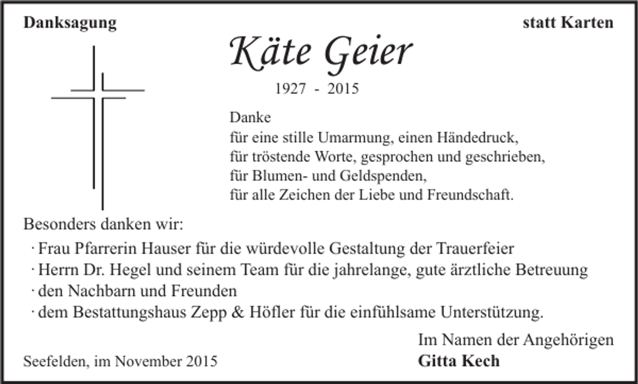 <p>Danksagung</p><p>Käte Geier</p><p>statt Karten</p><p>1927 - 2015</p><p>Danke<br />für eine stille Umarmung, einen Händedruck,<br />für tröstende Worte, gesprochen und geschrieben,<br />für Blumen- und Geldspenden,<br />für alle Zeichen der Liebe und Freundschaft.</p><p>Besonders danken wir:<br />· Frau Pfarrerin Hauser für die würdevolle Gestaltung der Trauerfeier<br />· Herrn Dr. Hegel und seinem Team für die jahrelange, gute ärztliche Betreuung<br />· den Nachbarn und Freunden<br />· dem Bestattungshaus Zepp &amp; Höfler für die einfühlsame Unterstützung.<br />Seefelden, im November 2015</p><p>Im Namen der Angehörigen<br />Gitta Kech</p>