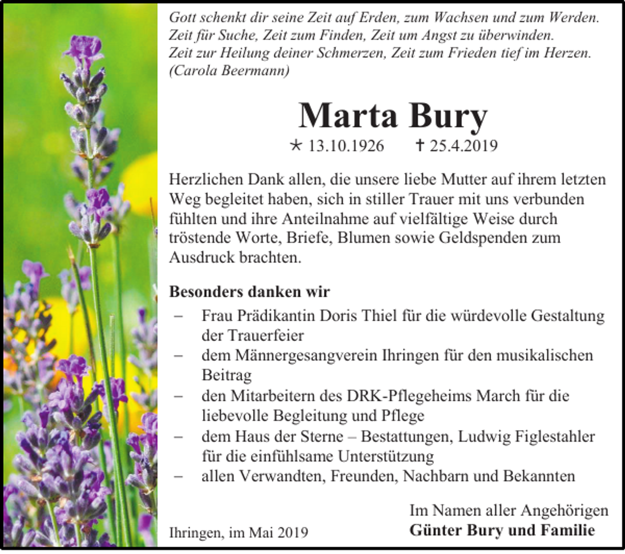 <p>Gott schenkt dir seine Zeit auf Erden, zum Wachsen und zum Werden.<br />Zeit für Suche, Zeit zum Finden, Zeit um Angst zu überwinden.<br />Zeit zur Heilung deiner Schmerzen, Zeit zum Frieden tief im Herzen.<br />(Carola Beermann)</p><p>Marta Bury<br /> 13.10.1926</p><p> 25.4.2019</p><p>Herzlichen Dank allen, die unsere liebe Mutter auf ihrem letzten<br />Weg begleitet haben, sich in stiller Trauer mit uns verbunden<br />fühlten und ihre Anteilnahme auf vielfältige Weise durch<br />tröstende Worte, Briefe, Blumen sowie Geldspenden zum<br />Ausdruck brachten.<br />Besonders danken wir<br /> Frau Prädikantin Doris Thiel für die würdevolle Gestaltung<br />der Trauerfeier<br /> dem Männergesangverein Ihringen für den musikalischen<br />Beitrag<br /> den Mitarbeitern des DRK-Pflegeheims March für die<br />liebevolle Begleitung und Pflege<br /> dem Haus der Sterne – Bestattungen, Ludwig Figlestahler<br />für die einfühlsame Unterstützung<br /> allen Verwandten, Freunden, Nachbarn und Bekannten<br />Ihringen, im Mai 2019</p><p>Im Namen aller Angehörigen<br />Günter Bury und Familie</p>