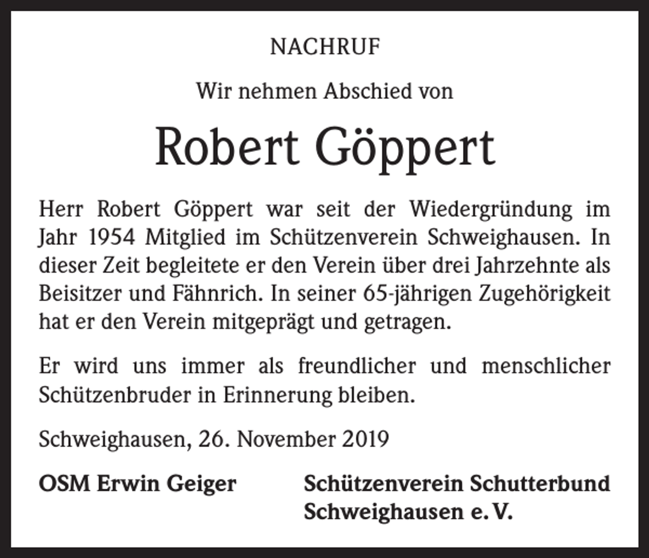 <p>NACHRUF<br />Wir nehmen Abschied von</p><p>Robert Göppert<br />Herr Robert Göppert war seit der Wiedergründung im<br />Jahr 1954 Mitglied im Schützenverein Schweighausen. In<br />dieser Zeit begleitete er den Verein über drei Jahrzehnte als<br />Beisitzer und Fähnrich. In seiner 65-jährigen Zugehörigkeit<br />hat er den Verein mitgeprägt und getragen.<br />Er wird uns immer als freundlicher und menschlicher<br />­Schützenbruder in Erinnerung bleiben.<br />Schweighausen, 26. November 2019<br />OSM Erwin Geiger</p><p>Schützenverein Schutterbund<br />Schweighausen e. V.</p>