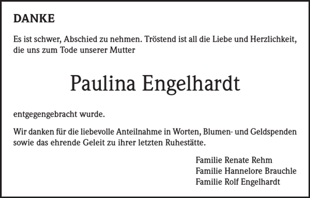 <p>DANKE<br />Es ist schwer, Abschied zu nehmen. Tröstend ist all die Liebe und Herzlichkeit,<br />die uns zum Tode unserer Mutter</p><p>Paulina Engelhardt<br />entgegengebracht wurde.<br />Wir danken für die liebevolle Anteilnahme in Worten, Blumen- und Geldspenden<br />sowie das ehrende Geleit zu ihrer letzten Ruhestätte.<br />Familie Renate Rehm<br />Familie Hannelore Brauchle<br />Familie Rolf Engelhardt</p>