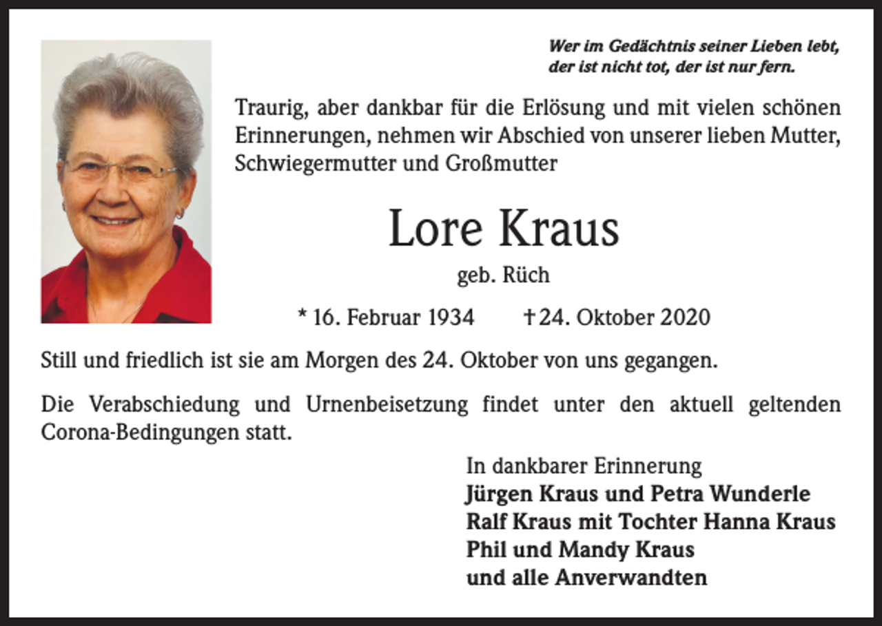 <p>Wer im Gedächtnis seiner Lieben lebt,<br />der ist nicht tot, der ist nur fern.</p><p>Traurig, aber dankbar für die Erlösung und mit vielen schönen<br />Erinnerungen, nehmen wir Abschied von unserer lieben Mutter,<br />Schwiegermutter und Großmutter</p><p>Lore Kraus<br />geb. Rüch<br />* 16. Februar 1934 † 24. Oktober 2020<br />Still und friedlich ist sie am Morgen des 24. Oktober von uns gegangen.<br />Die Verabschiedung und Urnenbeisetzung findet unter den aktuell geltenden<br />Corona-Bedingungen statt.<br />In dankbarer Erinnerung<br />Jürgen Kraus und Petra Wunderle<br />Ralf Kraus mit Tochter Hanna Kraus<br />Phil und Mandy Kraus<br />und alle Anverwandten</p>