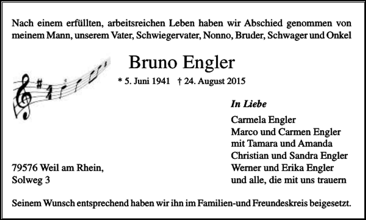 <p>Nach einem erfüllten, arbeitsreichen Leben haben wir Abschied genommen von<br />meinem Mann, unserem Vater, Schwiegervater, Nonno, Bruder, Schwager und Onkel</p><p>Bruno Engler<br />* 5. Juni 1941 † 24. August 2015</p><p>In Liebe</p><p>79576 Weil am Rhein,<br />Solweg 3</p><p>Carmela Engler<br />Marco und Carmen Engler<br />mit Tamara und Amanda<br />Christian und Sandra Engler<br />Werner und Erika Engler<br />und alle, die mit uns trauern</p><p>Seinem Wunsch entsprechend haben wir ihn im Familien-und Freundeskreis beigesetzt.</p>