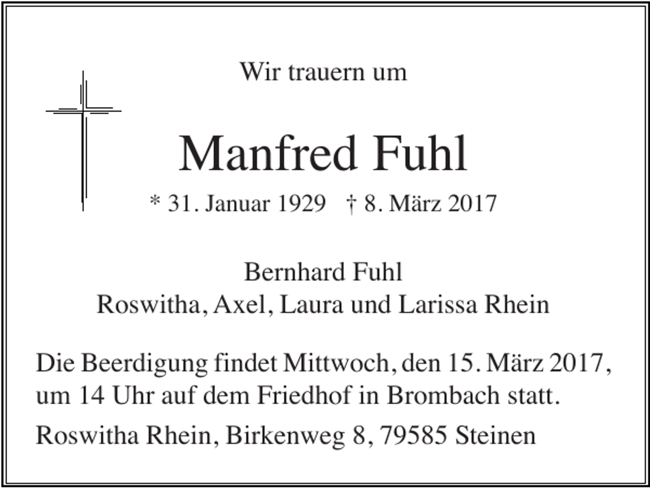 <p>Wir trauern um</p><p>Manfred Fuhl<br />* 31. Januar 1929 † 8. März 2017</p><p>Bernhard Fuhl<br />Roswitha, Axel, Laura und Larissa Rhein<br />Die Beerdigung findet Mittwoch, den 15. März 2017,<br />um 14 Uhr auf dem Friedhof in Brombach statt.<br />Roswitha Rhein, Birkenweg 8, 79585 Steinen</p>