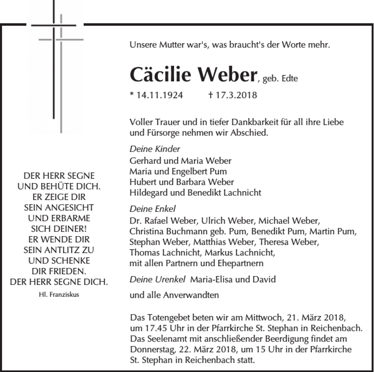 <p>UUnsere<br />ns er e Mutter<br />M utt er wwar's,<br />ar's, wwas<br />as brbraucht's<br />a u c ht's dder<br />er Worte<br />W ort e mehr.<br />m e hr.</p><p>CCäcilie<br />ä cili e Weber<br />W e b er ,, geb.<br />g e b. Edte<br />E dt e<br />** 14.11.1924<br />1 4. . 1 9 2 4</p><p>†† 17.3.2018<br />1 7. 3. 2 0 1 8</p><p>V oll er Tr<br />Voller<br />Trauer<br />a u er uund<br />n d i in<br />n titiefer<br />ef er Dankbarkeit<br />D a n k b ar k eit f für<br />ür all<br />alli ihre<br />hr e LiLiebe<br />ebe<br />uund<br />n d FFürsorge<br />ürs or g e nnehmen<br />e h m e n wir<br />wir Abschied.<br />A bs c hi e d.</p><p>DDER<br />E R HHERR<br />E R R SSEGNE<br />E G NE<br />DICH.<br />UUND<br />N D BBEHÜTE<br />E H Ü T E DI<br />C H.<br />EER<br />R ZEIGE<br />Z EI G E DIR<br />DI R<br />SSEIN<br />EI N ANGESICHT<br />A N G E SI C H T<br />U N D EERBARME<br />R B A R ME<br />UND<br />SI C H DEINER!<br />D EI N E R!<br />SICH<br />E R WENDE<br />W E N D E DIR<br />DI R<br />ER<br />S EI N ANTLITZ<br />A N T LI T Z ZU<br />Z U<br />SEIN<br />U N D SSCHENKE<br />C HE N KE<br />UND<br />DIR<br />DI R FFRIEDEN.<br />RI E D E N.<br />DER<br />DICH.<br />D E R HHERR<br />E R R SSEGNE<br />E G N E DI<br />C H.<br />Hl.<br />Hl. FrFranziskus<br />a n zis k us</p><p>D ei n e KiKinder<br />Deine<br />n d er<br />GGerhard<br />er h ar d uund<br />n d Maria<br />M ari a Weber<br />W e b er<br />MMaria<br />ari a u und<br />n d E Engelbert<br />n g el b ert P Pum<br />u m<br />HHubert<br />u b ert uund<br />n d BBarbara<br />ar b ar a Weber<br />W e b er<br />Hil<br />d e g ar d uund<br />n d BBenedikt<br />e n e di kt LLachnicht<br />a c h ni c ht<br />Hildegard<br />DDeine<br />ei n e EEnkel<br />n k el<br />Dr.<br />af a el Weber,<br />W e b er, Ulri<br />c h Weber,<br />W e b er, Michael<br />Mi c h a el Weber,<br />W e b er,<br />Dr. RRafael<br />Ulrich<br />CChristina<br />hristi n a BBuchmann<br />u c h m a n n ggeb.<br />e b. PPum,<br />u m, BBenedikt<br />e n e di kt PPum,<br />u m, Martin<br />M arti n PPum,<br />u m,<br />St<br />e p h a n Weber,<br />W e b er, Matthias<br />M att hi as Weber,<br />W e b er, Theresa<br />T h er es a Weber,<br />W e b er,<br />Stephan<br />TThomas<br />h o m as LLachnicht,<br />a c h ni c ht, Markus<br />M ar k us LLachnicht,<br />a c h ni c ht,<br />mit<br />e n PPartnern<br />art n er n uund<br />n d E Ehepartnern<br />h e p art n er n<br />mitall<br />allen<br />DDeine<br />ei n e Ur<br />e n k el MMaria-Elisa<br />ari a- Elis a u und<br />n d DDavid<br />a vi d<br />Urenkel<br />uund<br />n d all<br />e Anverwandten<br />A n v er w a n dt e n<br />alle<br />D as TTotengebet<br />Das<br />ot e n g e b et bbeten<br />et e n wir<br />wiraam<br />m Mittwoch,<br />Mitt w o c h, 221.<br />1. März<br />M är z 22018,<br />0 1 8,<br />Pfarrkirche<br />St. StStephan<br />uum<br />m 117.45<br />7. 4 5 Uhr<br />U hr iin<br />n dder<br />er Pf<br />arr kir c h e St.<br />e p h a n iin<br />n Reichenbach.<br />R ei c h e n b a c h.<br />DDas<br />as SSeelenamt<br />e el e n a mt mit<br />mit aanschließender<br />ns c hli e ß e n d er BBeerdigung<br />e er di g u n g fifindet<br />n d et aam<br />m<br />DDonnerstag,<br />o n n erst a g, 222.<br />2. März<br />M är z 22018,<br />0 1 8, uum<br />m 11 UUhr<br />hr i in<br />n dder<br />er PfPfarrkirche<br />arr kir c h e<br />St. St<br />Stephan<br />St.<br />e p h a n iin<br />n Reichenbach<br />R ei c h e n b a c h ststatt.<br />att.</p>
