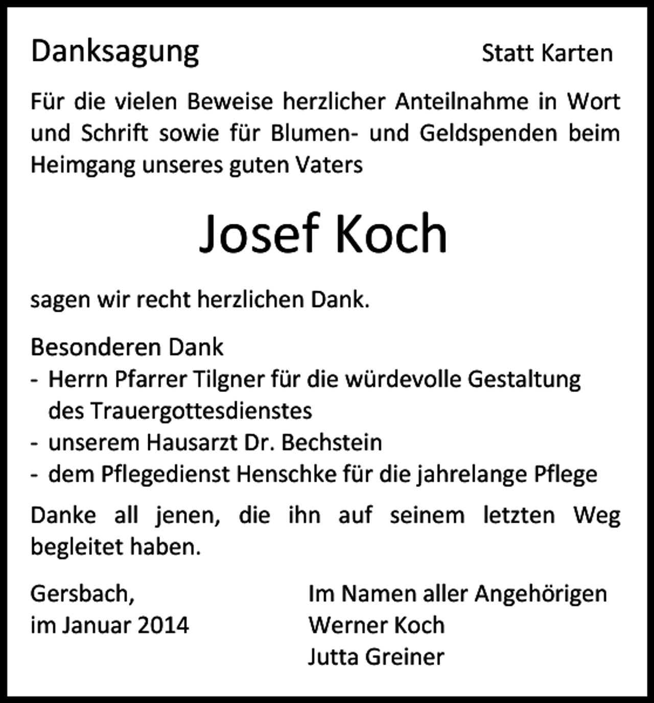 <p>Danksagung</p><p>Statt Karten</p><p>Für die vielen Beweise herzlicher Anteilnahme in Wort<br />und Schrift sowie für Blumen- und Geldspenden beim<br />Heimgang unseres guten Vaters</p><p>Josef Koch<br />sagen wir recht herzlichen Dank.</p><p>Besonderen Dank<br />- Herrn Pfarrer Tilgner für die würdevolle Gestaltung<br />des Trauergottesdienstes<br />- unserem Hausarzt Dr. Bechstein<br />- dem Pflegedienst Henschke für die jahrelange Pflege<br />Danke all jenen, die ihn auf seinem letzten Weg<br />begleitet haben.<br />Gersbach,<br />im Januar 2014</p><p>Im Namen aller Angehörigen<br />Werner Koch<br />Jutta Greiner</p>