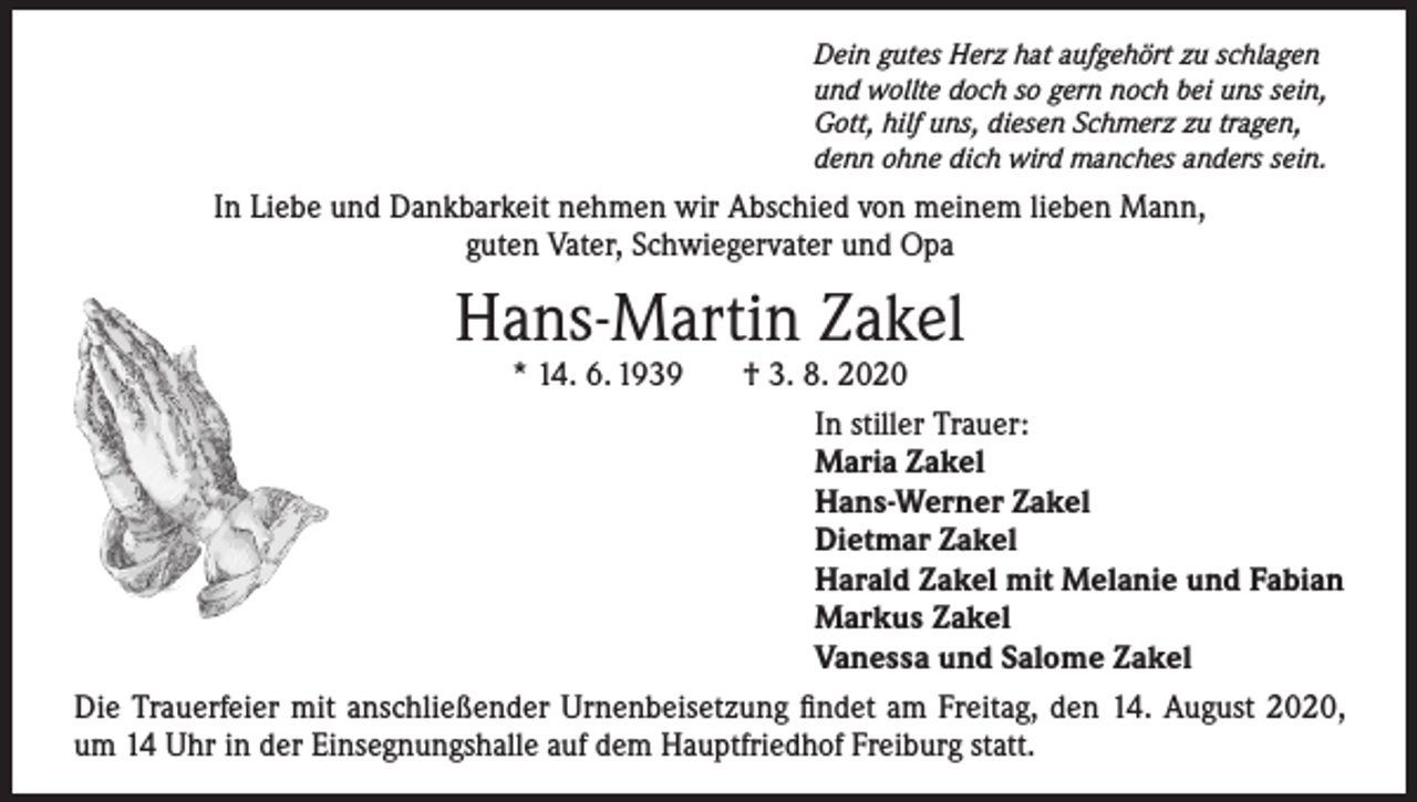 <p>Dein gutes Herz hat aufgehört zu schlagen<br />und wollte doch so gern noch bei uns sein,<br />Gott, hilf uns, diesen Schmerz zu tragen,<br />denn ohne dich wird manches anders sein.</p><p>In Liebe und Dankbarkeit nehmen wir Abschied von meinem lieben Mann,<br />guten Vater, Schwiegervater und Opa</p><p>Hans-Martin Zakel</p><p>* 14. 6. 1939<br />† 3. 8. 2020</p><p>In stiller Trauer:</p><p>Maria Zakel</p><p>Hans-Werner Zakel</p><p>Dietmar Zakel</p><p>Harald Zakel mit Melanie und Fabian</p><p>Markus Zakel</p><p>Vanessa und Salome Zakel<br />Die Trauerfeier mit anschließender Urnenbeisetzung findet am Freitag, den 14. August 2020,<br />um 14 Uhr in der Einsegnungshalle auf dem Hauptfriedhof Freiburg statt.</p>