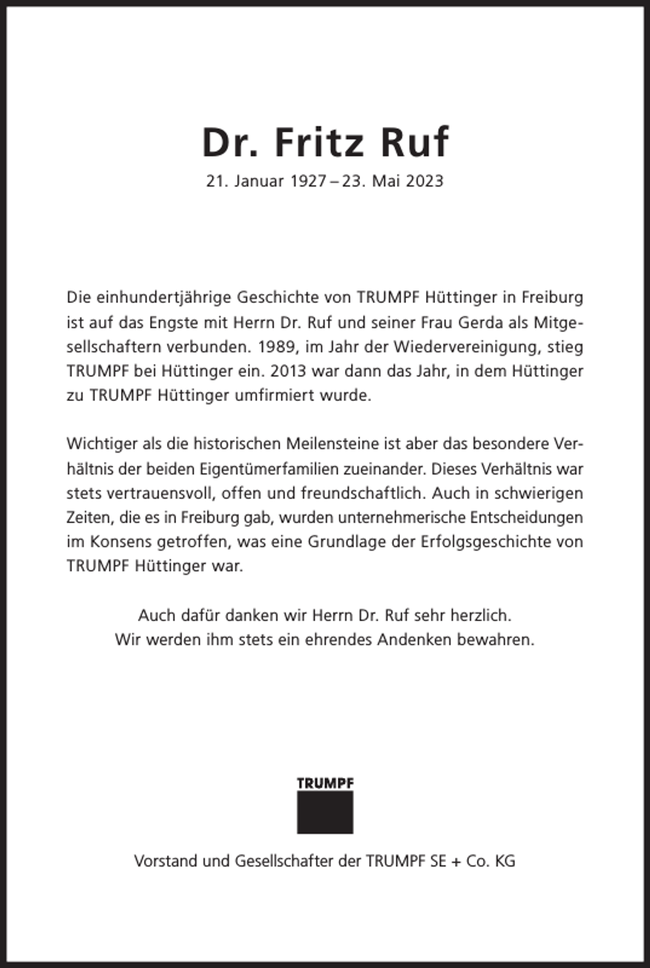 <p>Dr. Fritz Ruf<br />21. Januar 1927 – 23. Mai 2023</p><p>Die einhundertjährige Geschichte von TRUMPF Hüttinger in Freiburg<br />ist auf das Engste mit Herrn Dr. Ruf und seiner Frau Gerda als Mitgesellschaftern verbunden. 1989, im Jahr der Wiedervereinigung, stieg<br />TRUMPF bei Hüttinger ein. 2013 war dann das Jahr, in dem Hüttinger<br />zu TRUMPF Hüttinger umfirmiert wurde.<br />Wichtiger als die historischen Meilensteine ist aber das besondere Verhältnis der beiden Eigentümerfamilien zueinander. Dieses Verhältnis war<br />stets vertrauensvoll, offen und freundschaftlich. Auch in schwierigen<br />Zeiten, die es in Freiburg gab, wurden unternehmerische Entscheidungen<br />im Konsens getroffen, was eine Grundlage der Erfolgsgeschichte von<br />TRUMPF Hüttinger war.<br />Auch dafür danken wir Herrn Dr. Ruf sehr herzlich.<br />Wir werden ihm stets ein ehrendes Andenken bewahren.</p><p>Vorstand und Gesellschafter der TRUMPF SE + Co. KG</p>