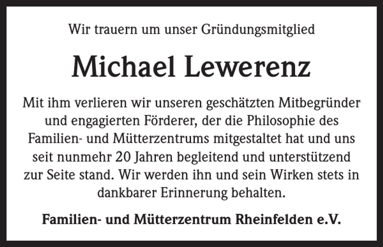 <p>Wir trauern um unser Gründungsmitglied</p><p>Michael Lewerenz<br />Mit ihm verlieren wir unseren geschätzten Mitbegründer<br />und engagierten Förderer, der die Philosophie des<br />Familien- und Mütterzentrums mitgestaltet hat und uns<br />seit nunmehr 20 Jahren begleitend und unterstützend<br />zur Seite stand. Wir werden ihn und sein Wirken stets in<br />dankbarer Erinnerung behalten.<br />Familien- und Mütterzentrum Rheinfelden e.V.</p>