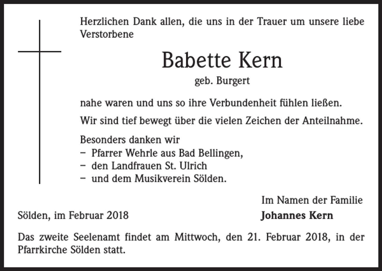 <p>Herzlichen Dank allen, die uns in der Trauer um unsere liebe<br />Verstorbene</p><p>Babette Kern<br />geb. Burgert<br />nahe waren und uns so ihre Verbundenheit fühlen ließen.<br />Wir sind tief bewegt über die vielen Zeichen der Anteilnahme.<br />Besonders danken wir<br />– Pfarrer Wehrle aus Bad Bellingen,<br />– den Landfrauen St. Ulrich<br />– und dem Musikverein Sölden.<br />Sölden, im Februar 2018</p><p>Im Namen der Familie<br />Johannes Kern</p><p>Das zweite Seelenamt findet am Mittwoch, den 21. Februar 2018, in der<br />­Pfarrkirche Sölden statt.</p>