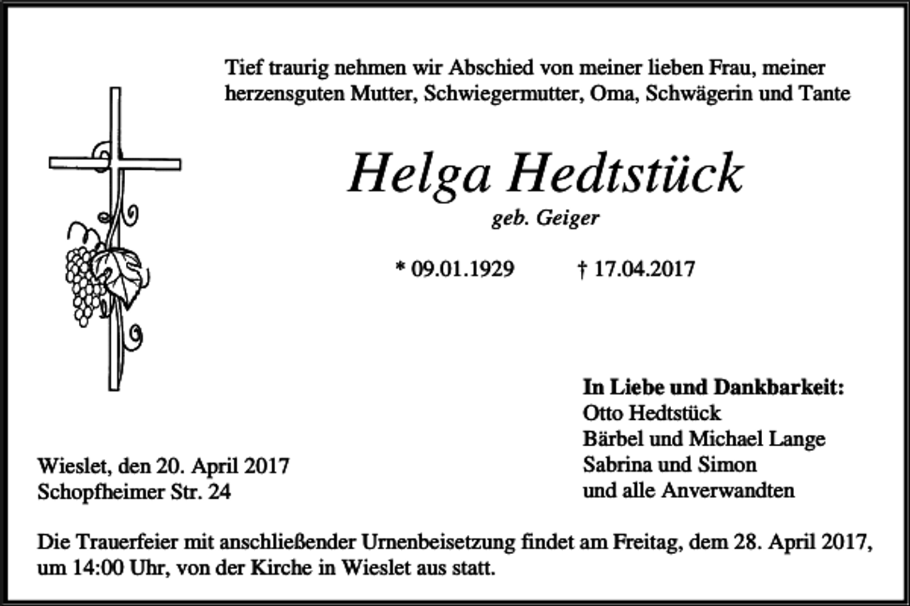 <p>Tief traurig nehmen wir Abschied von meiner lieben Frau, meiner<br />herzensguten Mutter, Schwiegermutter, Oma, Schwägerin und Tante</p><p>Helga Hedtstück<br />geb. Geiger<br />* 09.01.1929</p><p>Wieslet, den 20. April 2017<br />Schopfheimer Str. 24</p><p>† 17.04.2017</p><p>In Liebe und Dankbarkeit:<br />Otto Hedtstück<br />Bärbel und Michael Lange<br />Sabrina und Simon<br />und alle Anverwandten</p><p>Die Trauerfeier mit anschließender Urnenbeisetzung findet am Freitag, dem 28. April 2017,<br />um 14:00 Uhr, von der Kirche in Wieslet aus statt.</p>