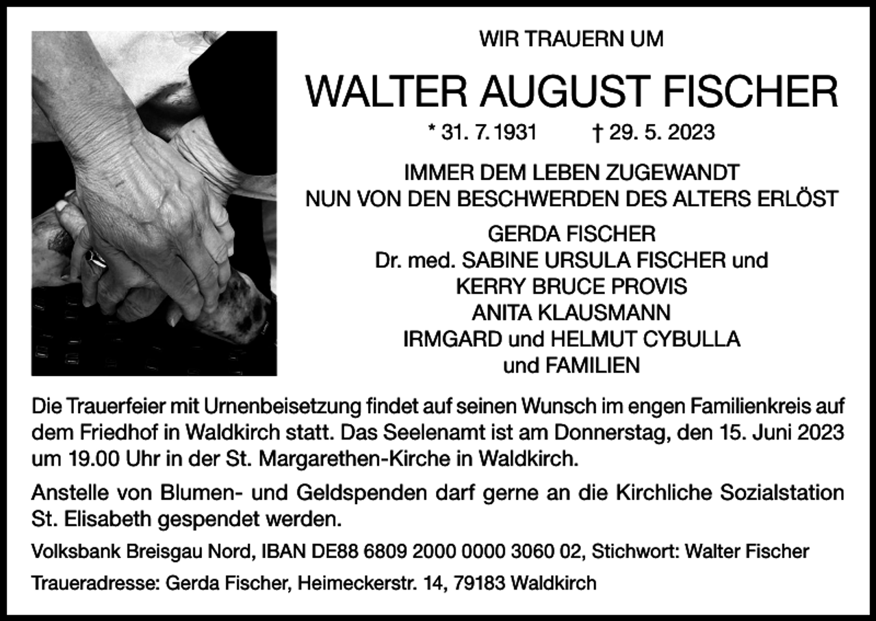 <p>WIR TRAUERN UM</p><p>WALTER AUGUST FISCHER<br />* 31. 7. 1931</p><p>† 29. 5. 2023</p><p>IMMER DEM LEBEN ZUGEWANDT<br />NUN VON DEN BESCHWERDEN DES ALTERS ERLÖST<br />GERDA FISCHER<br />Dr. med. SABINE URSULA FISCHER und<br />KERRY BRUCE PROVIS<br />ANITA KLAUSMANN<br />IRMGARD und HELMUT CYBULLA<br />und FAMILIEN<br />Die Trauerfeier mit Urnenbeisetzung findet auf seinen Wunsch im engen Familienkreis auf<br />dem Friedhof in Waldkirch statt. Das Seelenamt ist am Donnerstag, den 15. Juni 2023<br />um 19.00 Uhr in der St. Margarethen-Kirche in Waldkirch.<br />Anstelle von Blumen- und Geldspenden darf gerne an die Kirchliche Sozialstation<br />St. Elisabeth gespendet werden.<br />Volksbank Breisgau Nord, IBAN DE88 6809 20 3062, Stichwort: Walter Fischer<br />Traueradresse: Gerda Fischer, Heimeckerstr. 14, 79183 Waldkirch</p>
