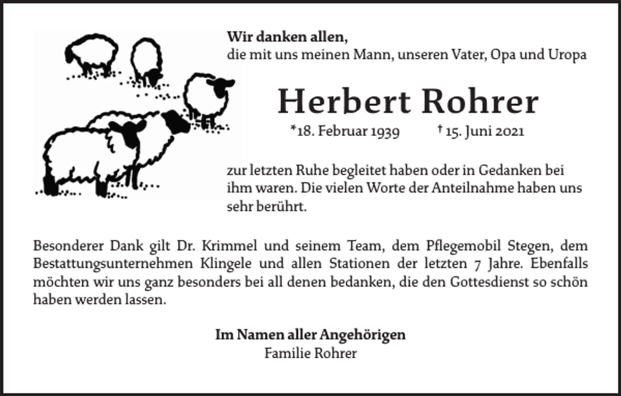 <p>Wir danken allen,<br />die mit uns meinen Mann, unseren Vater, Opa und Uropa</p><p>Herbert Rohrer<br />* 18. Februar 1939</p><p>† 15. Juni 2021</p><p>zur letzten Ruhe begleitet haben oder in Gedanken bei<br />ihm waren. Die vielen Worte der Anteilnahme haben uns<br />sehr berührt.<br />Besonderer Dank gilt Dr. Krimmel und seinem Team, dem Pflegemobil Stegen, dem<br />­Bestattungsunternehmen Klingele und allen Stationen der letzten 7 Jahre. Ebenfalls<br />­möchten wir uns ganz besonders bei all denen ­bedanken, die den Gottesdienst so schön<br />haben ­werden lassen.<br />Im Namen aller Angehörigen<br />Familie Rohrer</p>