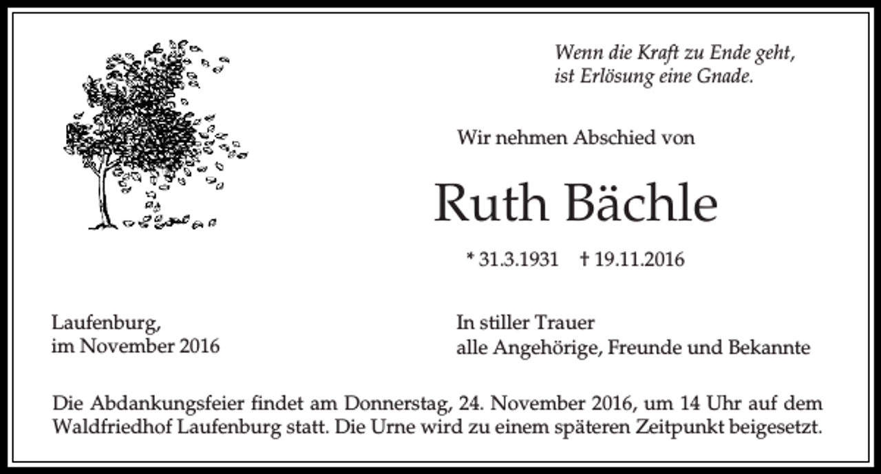 <p>Wenn die Kraft zu Ende geht,<br />ist Erlösung eine Gnade.<br />Wir nehmen Abschied von</p><p>Ruth Bächle<br />* 31.3.1931<br />Laufenburg,<br />im November 2016</p><p>† 19.11.2016</p><p>In stiller Trauer<br />alle Angehörige, Freunde und Bekannte</p><p>Die Abdankungsfeier findet am Donnerstag, 24. November 2016, um 14 Uhr auf dem<br />Waldfriedhof Laufenburg statt. Die Urne wird zu einem späteren Zeitpunkt beigesetzt.</p>