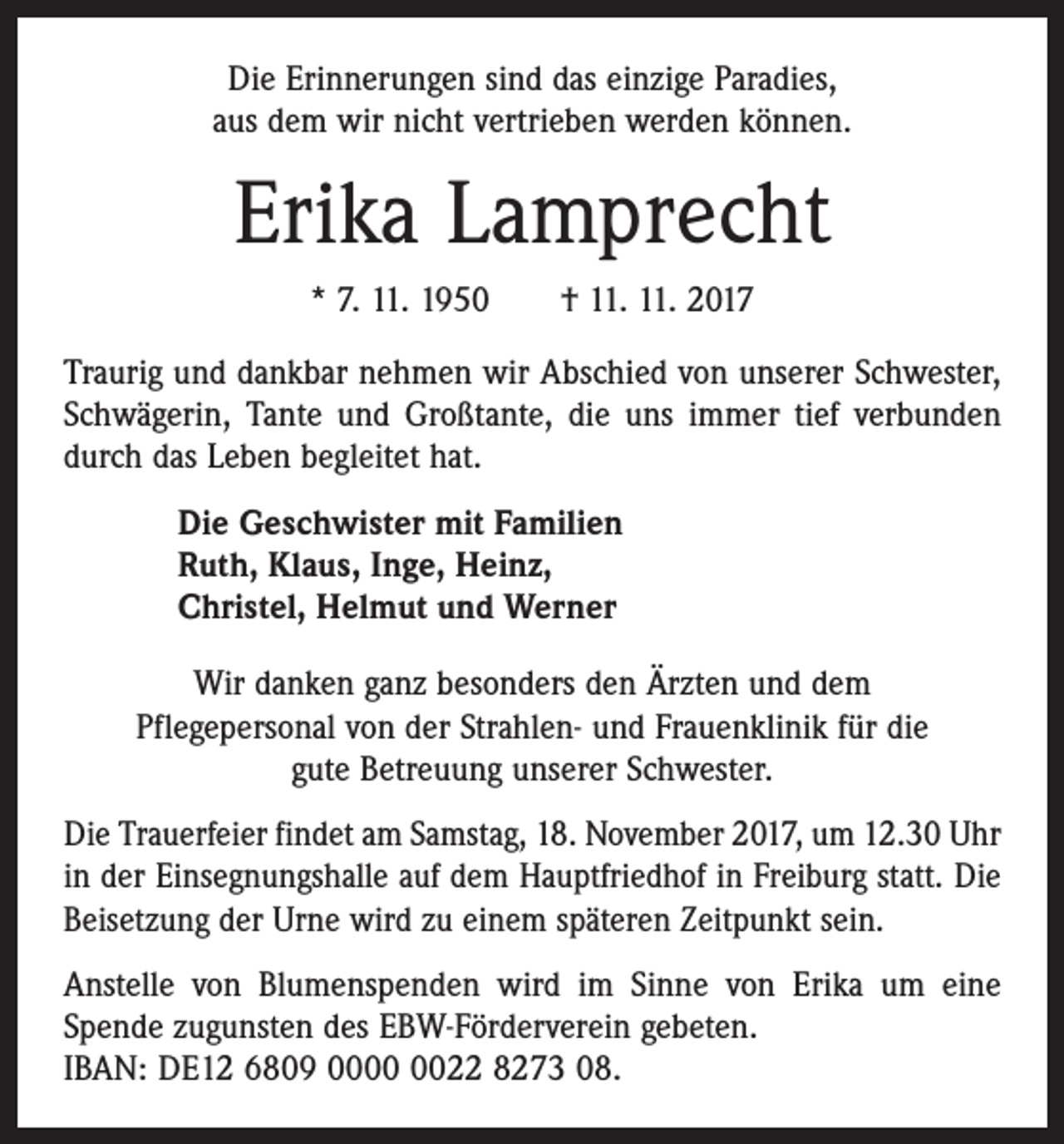 <p>Die Erinnerungen sind das einzige Paradies,<br />aus dem wir nicht vertrieben werden können.</p><p>Erika Lamprecht<br />* 7. 11. 1950 † 11. 11. 2017<br />Traurig und dankbar nehmen wir Abschied von unserer Schwester,<br />Schwägerin, Tante und Großtante, die uns immer tief verbunden<br />durch das Leben begleitet hat.<br />Die Geschwister mit Familien<br />Ruth, Klaus, Inge, Heinz,<br />Christel, Helmut und Werner<br />Wir danken ganz besonders den Ärzten und dem<br />Pflege­personal von der Strahlen- und Frauenklinik für die<br />gute Betreuung unserer Schwester.<br />Die Trauerfeier findet am Samstag, 18. November 2017, um 12.30 Uhr<br />in der Einsegnungshalle auf dem Hauptfriedhof in Freiburg statt. Die<br />Beisetzung der Urne wird zu einem ­späteren Zeitpunkt sein.<br />Anstelle von Blumenspenden wird im Sinne von Erika um eine<br />­Spende zugunsten des EBW-Förderverein gebeten.<br />IBAN: DE12 6809 0022 8273 08.</p>