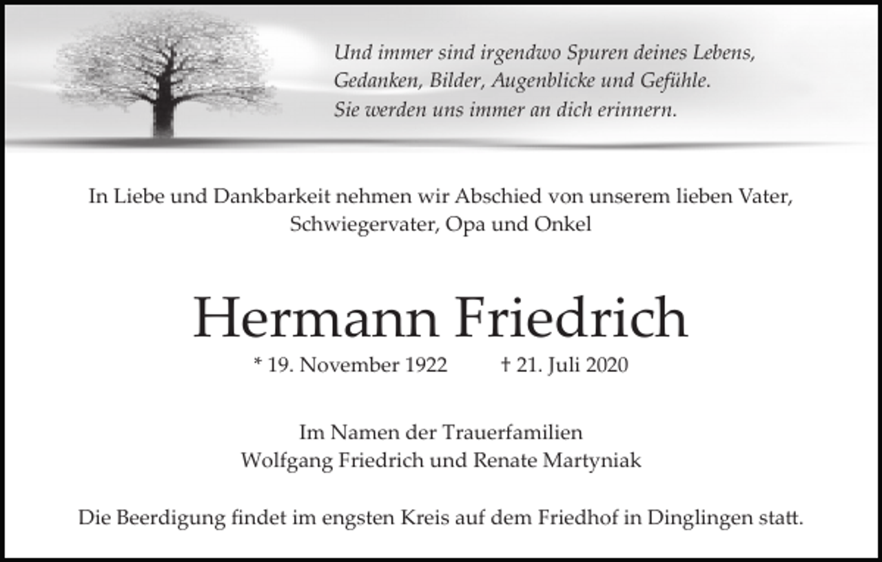 <p>Und immer sind irgendwo Spuren deines Lebens,<br />Gedanken, Bilder, Augenblicke und Gefühle.<br />Sie werden uns immer an dich erinnern.</p><p>In Liebe und Dankbarkeit nehmen wir Abschied von unserem lieben Vater,<br />Schwiegervater, Opa und Onkel</p><p>Hermann Friedrich<br />* 19. November 1922</p><p>† 21. Juli 2020</p><p>Im Namen der Trauerfamilien<br />Wolfgang Friedrich und Renate Martyniak<br />Die Beerdigung ﬁndet im engsten Kreis auf dem Friedhof in Dinglingen sta�.</p>