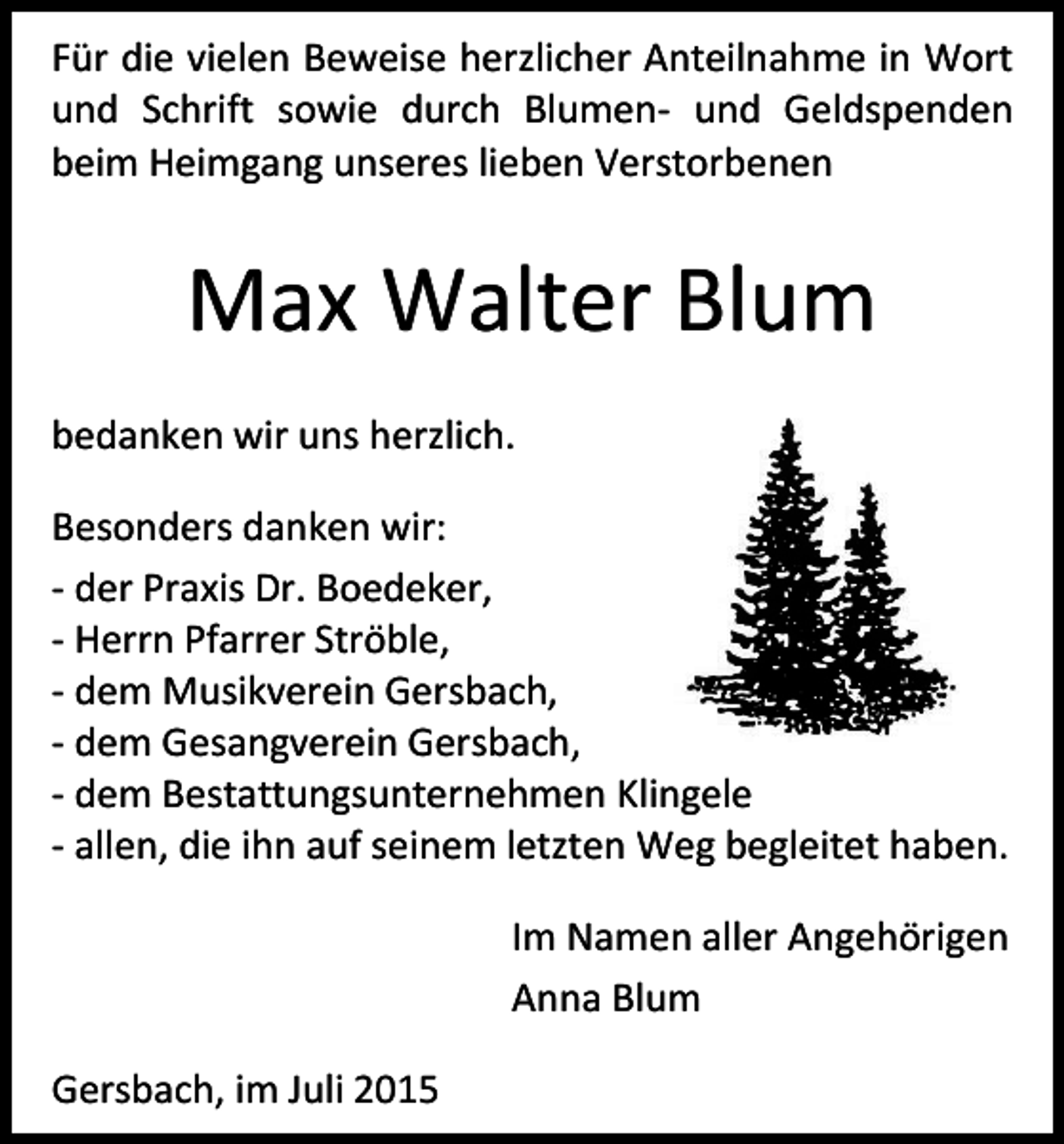 <p>Für die vielen Beweise herzlicher Anteilnahme in Wort<br />und Schrift sowie durch Blumen- und Geldspenden<br />beim Heimgang unseres lieben Verstorbenen</p><p>Max Walter Blum<br />bedanken wir uns herzlich.<br />Besonders danken wir:<br />- der Praxis Dr. Boedeker,<br />- Herrn Pfarrer Ströble,<br />- dem Musikverein Gersbach,<br />- dem Gesangverein Gersbach,<br />- dem Bestattungsunternehmen Klingele<br />- allen, die ihn auf seinem letzten Weg begleitet haben.<br />Im Namen aller Angehörigen<br />Anna Blum<br />Gersbach, im Juli 2015</p>