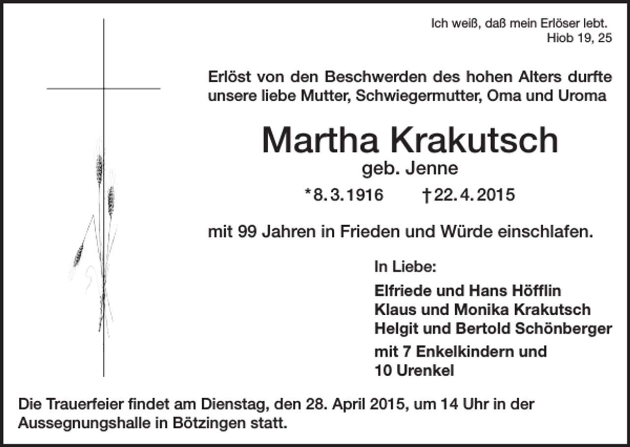 <p>Ich weiß, daß mein Erlöser lebt.</p><p>Hiob 19, 25</p><p>Erlöst von den Beschwerden des hohen Alters durfte<br />unsere liebe Mutter, Schwiegermutter, Oma und Uroma</p><p>Martha Krakutsch<br />geb. Jenne</p><p>* 8. 3. 1916</p><p>† 22. 4. 2015</p><p>mit 99 Jahren in Frieden und Würde einschlafen.<br />In Liebe:<br />Elfriede und Hans Höfflin<br />Klaus und Monika Krakutsch<br />Helgit und Bertold Schönberger<br />mit 7 Enkelkindern und<br />10 Urenkel<br />Die Trauerfeier findet am Dienstag, den 28. April 2015, um 14 Uhr in der<br />Aussegnungshalle in Bötzingen statt.</p>