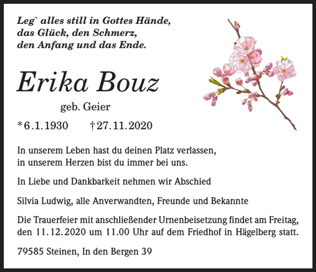 <p>Leg` alles still in Gottes Hände,<br />das Glück, den Schmerz,<br />den Anfang und das Ende.</p><p>Erika Bouz</p><p>geb. Geier</p><p>* 6 .1. 1930 † 27. 11. 2020<br />In unserem Leben hast du deinen Platz verlassen,<br />in unserem Herzen bist du immer bei uns.<br />In Liebe und Dankbarkeit nehmen wir Abschied<br />Silvia Ludwig, alle Anverwandten, Freunde und Bekannte<br />Die Trauerfeier mit anschließender Urnenbeisetzung findet am Freitag,<br />den 11. 12. 2020 um 11.00 Uhr auf dem Friedhof in Hägelberg statt.<br />79585 Steinen, In den Bergen 39</p>