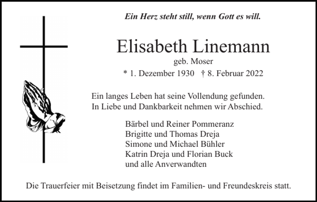 <p>Ein Herz steht still, wenn Gott es will.</p><p>Elisabeth Linemann<br />geb. Moser<br />* 1. Dezember 1930 † 8. Februar 2022<br />Ein langes Leben hat seine Vollendung gefunden.<br />In Liebe und Dankbarkeit nehmen wir Abschied.<br />Bärbel und Reiner Pommeranz<br />Brigitte und Thomas Dreja<br />Simone und Michael Bühler<br />Katrin Dreja und Florian Buck<br />und alle Anverwandten<br />Die Trauerfeier mit Beisetzung findet im Familien- und Freundeskreis statt.</p>