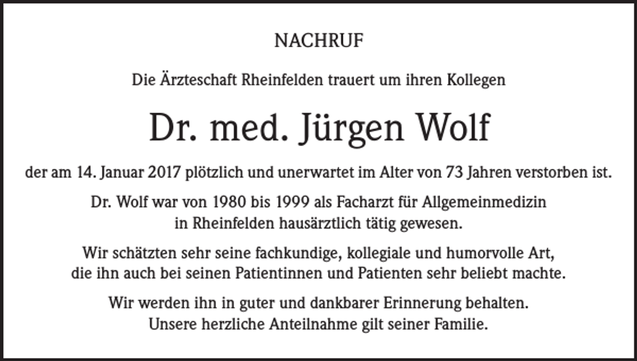<p>NACHRUF<br />Die Ärzteschaft Rheinfelden trauert um ihren Kollegen</p><p>Dr. med. Jürgen Wolf<br />der am 14. Januar 2017 plötzlich und unerwartet im Alter von 73 Jahren verstorben ist.<br />Dr. Wolf war von 1980 bis 1999 als Facharzt für Allgemeinmedizin<br />in Rheinfelden hausärztlich tätig gewesen.<br />Wir schätzten sehr seine fachkundige, kollegiale und humorvolle Art,<br />die ihn auch bei seinen Patientinnen und Patienten sehr beliebt machte.<br />Wir werden ihn in guter und dankbarer Erinnerung behalten.<br />Unsere herzliche Anteilnahme gilt seiner Familie.</p>