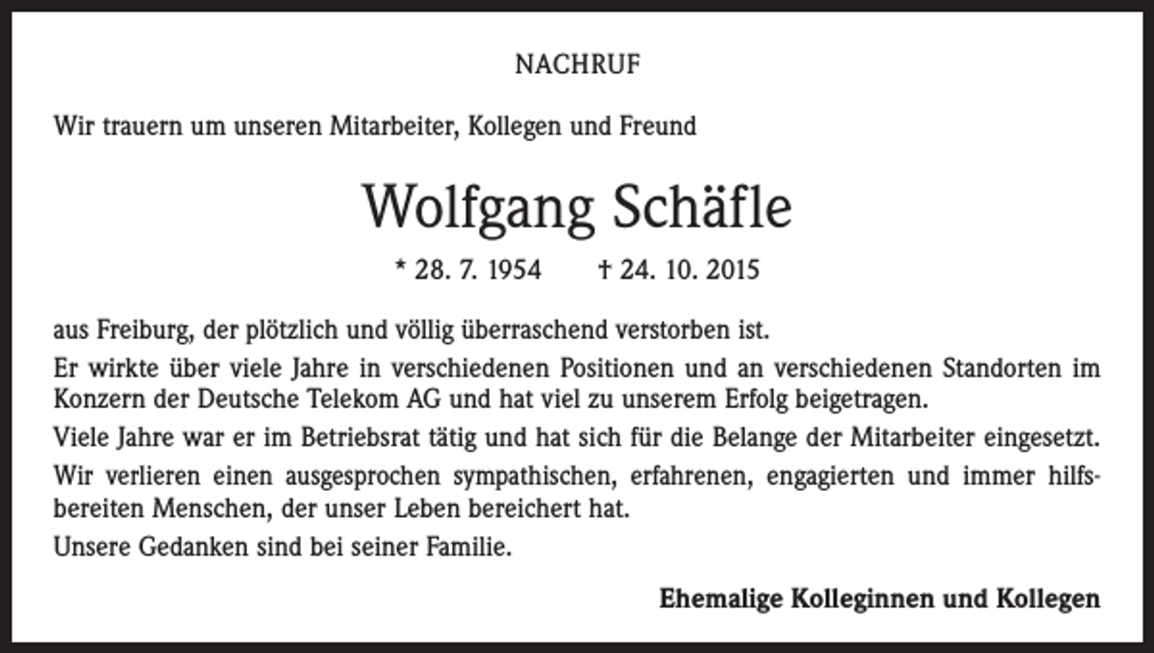 <p>NACHRUF<br />Wir trauern um unseren Mitarbeiter, Kollegen und Freund</p><p>Wolfgang Schäfle<br />* 28. 7. 1954 † 24. 10. 2015<br />aus Freiburg, der plötzlich und völlig überraschend verstorben ist.<br />Er wirkte über viele Jahre in verschiedenen Positionen und an verschiedenen Standorten im<br />Konzern der Deutsche Telekom AG und hat viel zu unserem Erfolg beigetragen.<br />Viele Jahre war er im Betriebsrat tätig und hat sich für die Belange der Mitarbeiter eingesetzt.<br />Wir verlieren einen ausgesprochen sympathischen, erfahrenen, engagierten und immer hilfs­<br />bereiten Menschen, der unser Leben bereichert hat.<br />Unsere Gedanken sind bei seiner Familie.<br />Ehemalige Kolleginnen und Kollegen</p>